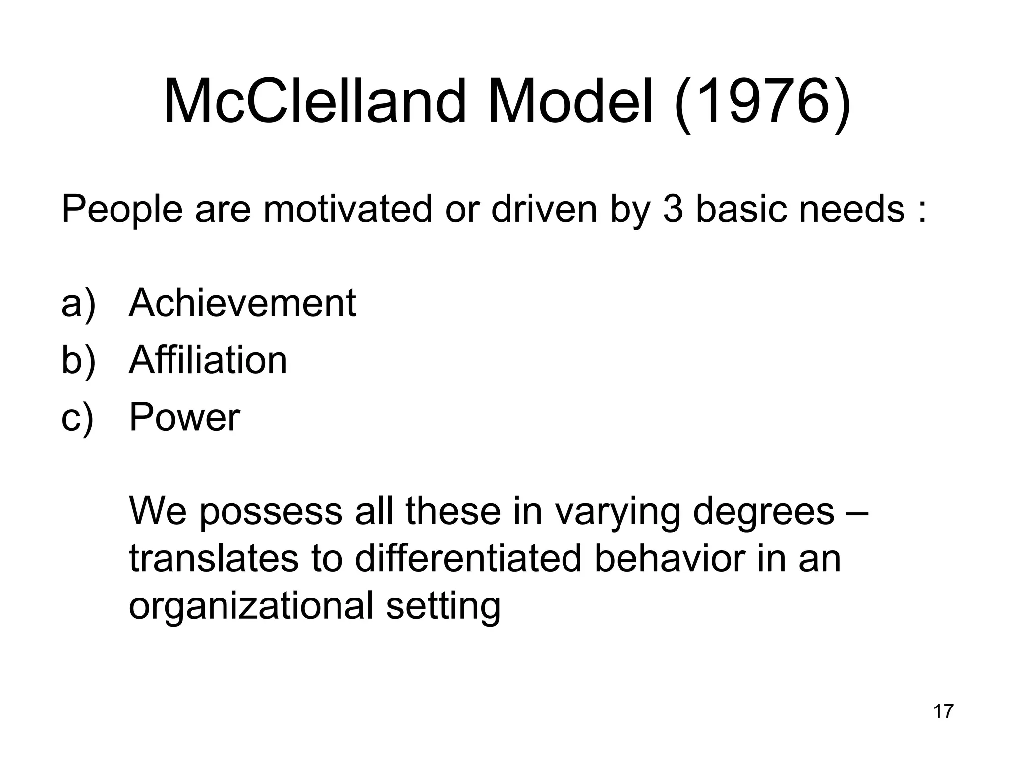 17
17
McClelland Model (1976)
People are motivated or driven by 3 basic needs :
a) Achievement
b) Affiliation
c) Power
We possess all these in varying degrees –
translates to differentiated behavior in an
organizational setting
 