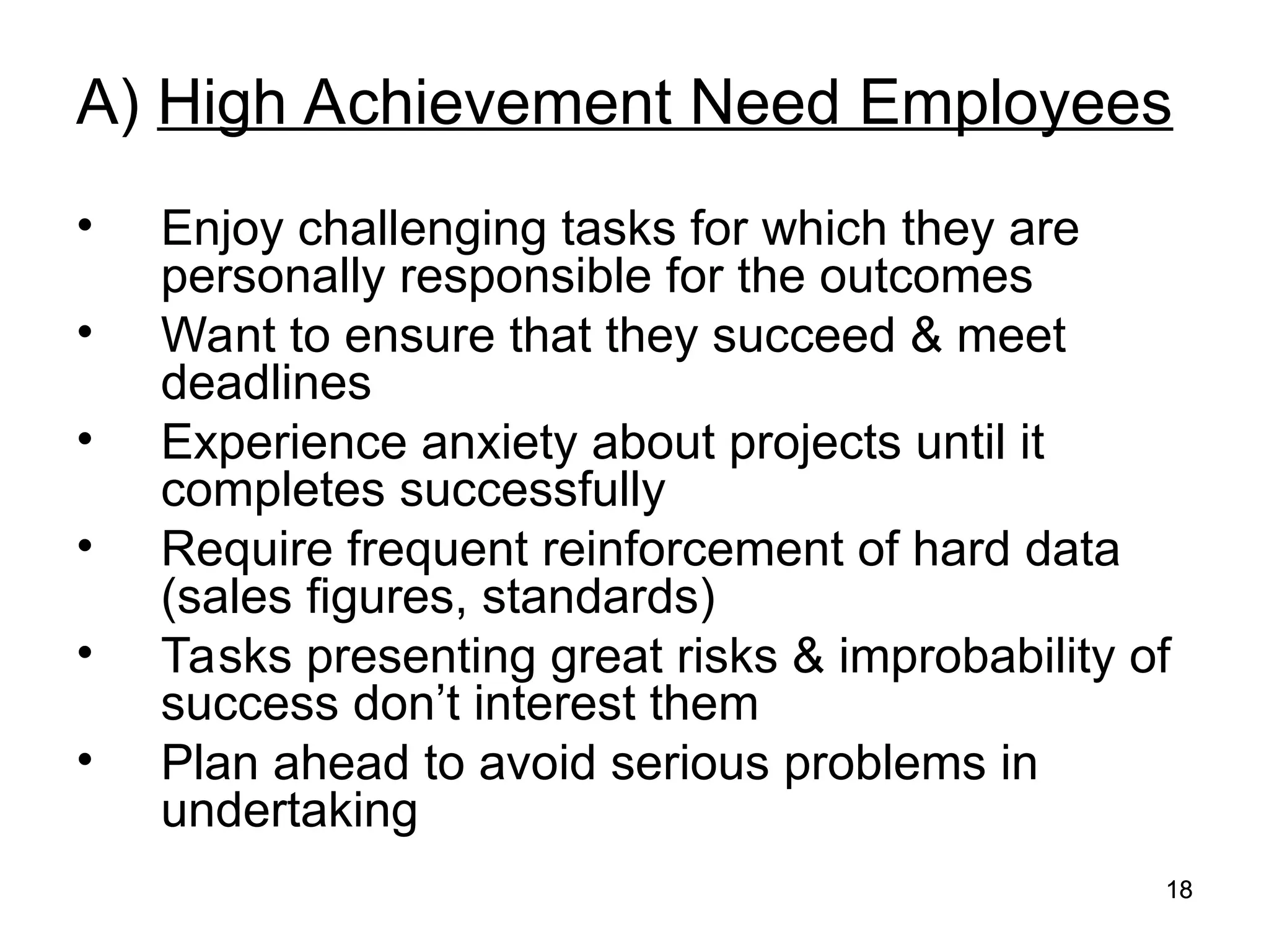 18
18
A) High Achievement Need Employees
• Enjoy challenging tasks for which they are
personally responsible for the outcomes
• Want to ensure that they succeed & meet
deadlines
• Experience anxiety about projects until it
completes successfully
• Require frequent reinforcement of hard data
(sales figures, standards)
• Tasks presenting great risks & improbability of
success don’t interest them
• Plan ahead to avoid serious problems in
undertaking
 