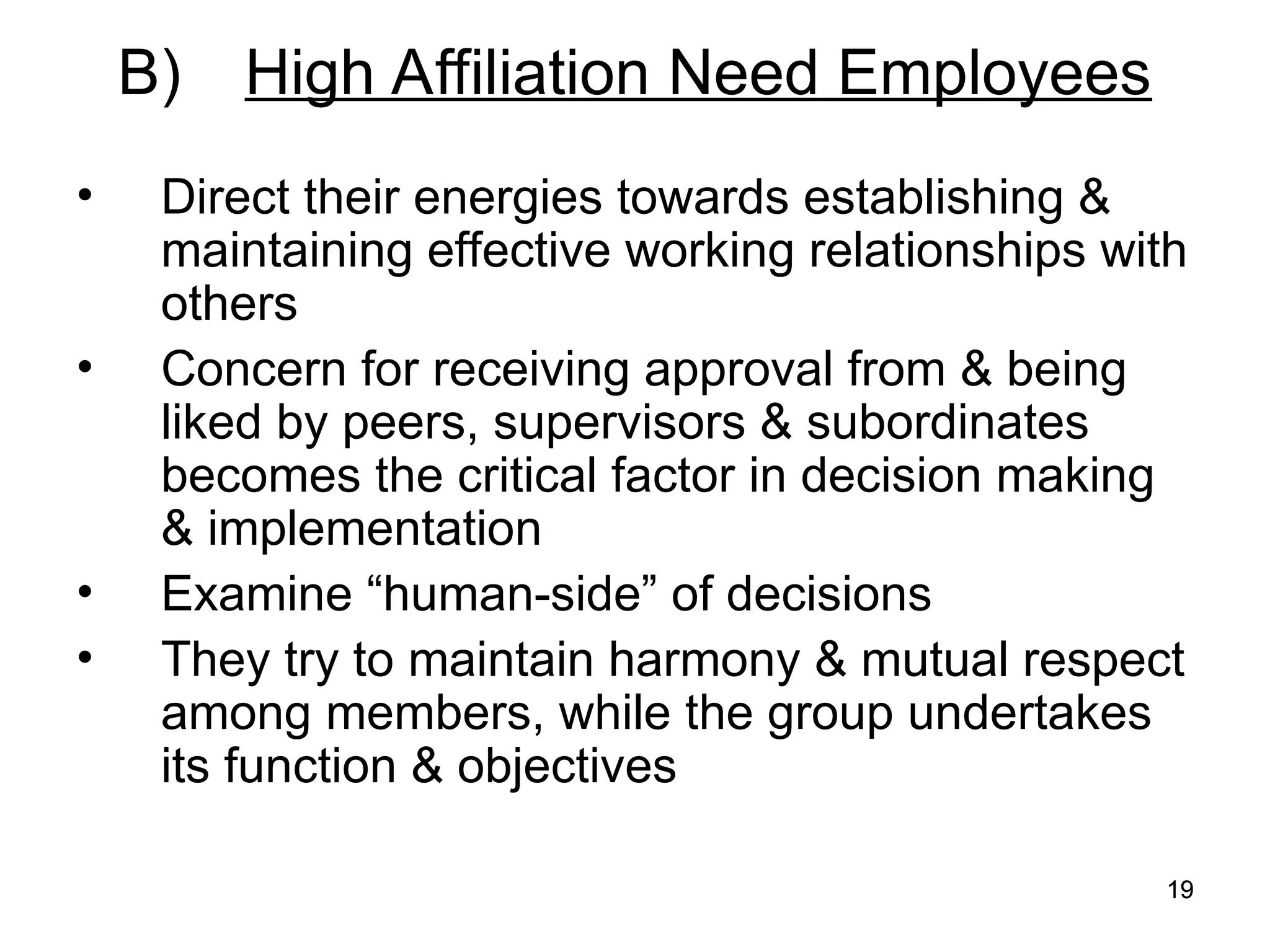 19
19
B) High Affiliation Need Employees
• Direct their energies towards establishing &
maintaining effective working relationships with
others
• Concern for receiving approval from & being
liked by peers, supervisors & subordinates
becomes the critical factor in decision making
& implementation
• Examine “human-side” of decisions
• They try to maintain harmony & mutual respect
among members, while the group undertakes
its function & objectives
 