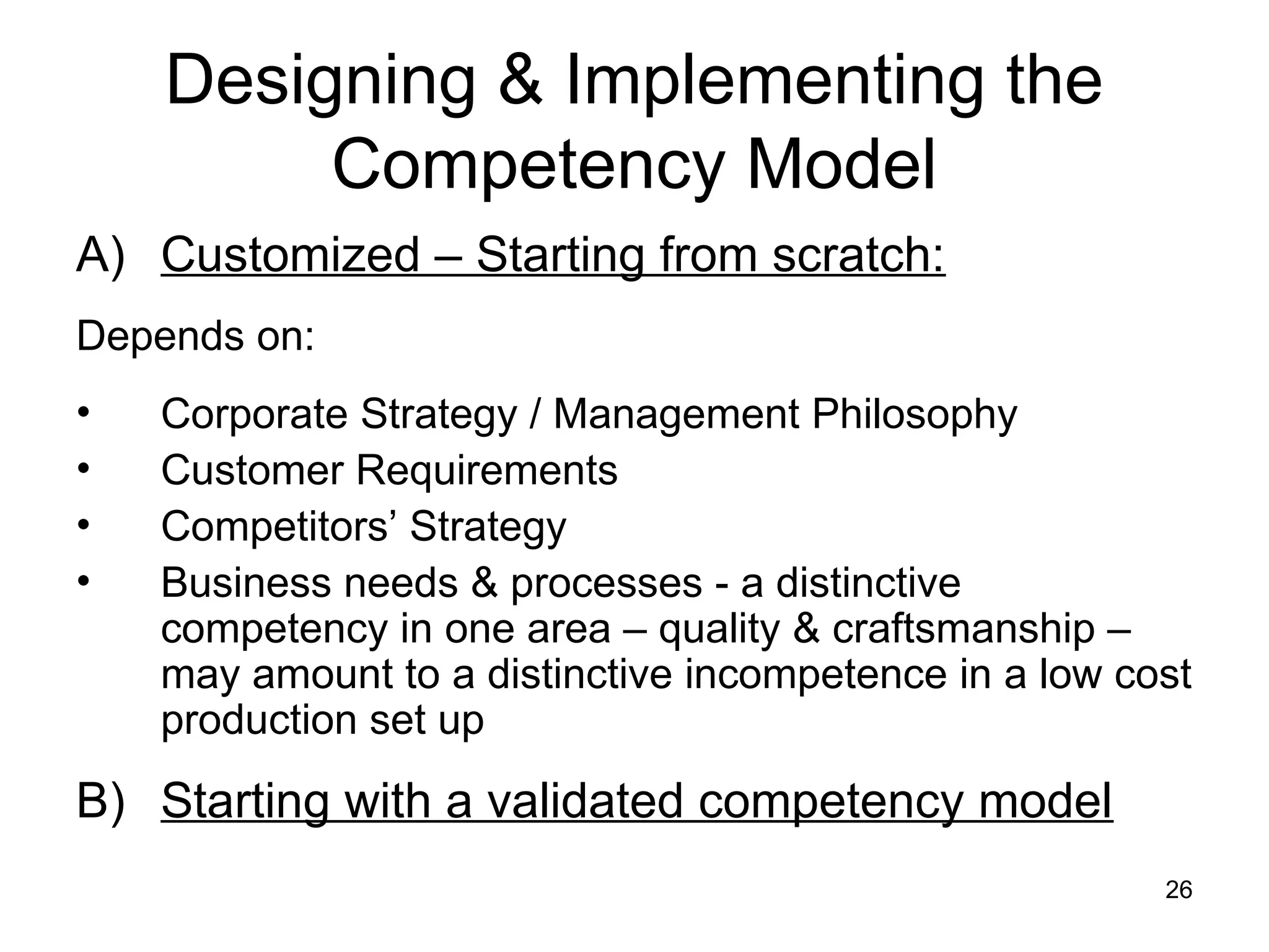 26
Designing & Implementing the
Competency Model
A) Customized – Starting from scratch:
Depends on:
• Corporate Strategy / Management Philosophy
• Customer Requirements
• Competitors’ Strategy
• Business needs & processes - a distinctive
competency in one area – quality & craftsmanship –
may amount to a distinctive incompetence in a low cost
production set up
B) Starting with a validated competency model
 