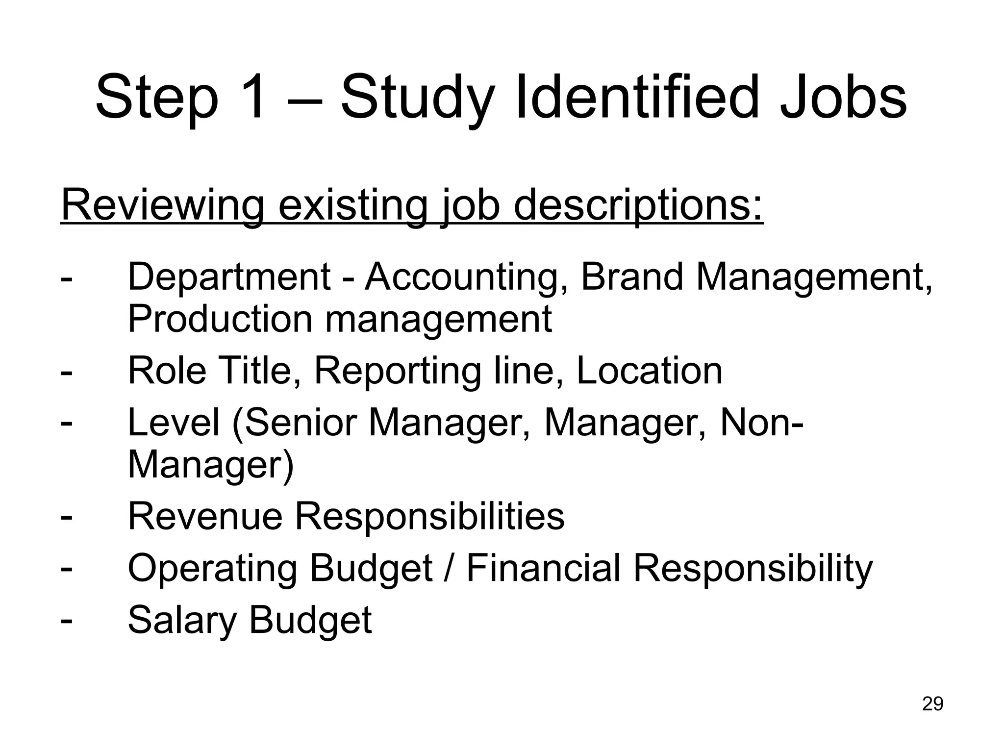 29
Step 1 – Study Identified Jobs
Reviewing existing job descriptions:
- Department - Accounting, Brand Management,
Production management
- Role Title, Reporting line, Location
- Level (Senior Manager, Manager, Non-
Manager)
- Revenue Responsibilities
- Operating Budget / Financial Responsibility
- Salary Budget
 