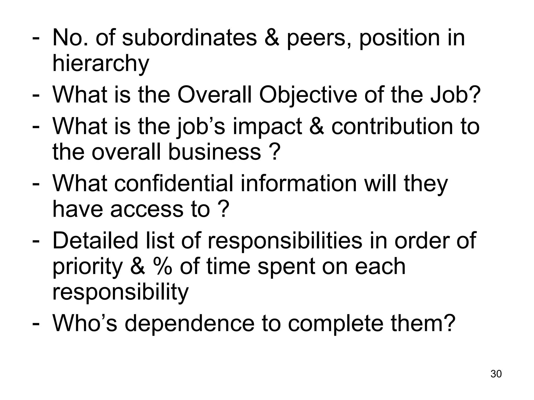 30
- No. of subordinates & peers, position in
hierarchy
- What is the Overall Objective of the Job?
- What is the job’s impact & contribution to
the overall business ?
- What confidential information will they
have access to ?
- Detailed list of responsibilities in order of
priority & % of time spent on each
responsibility
- Who’s dependence to complete them?
 