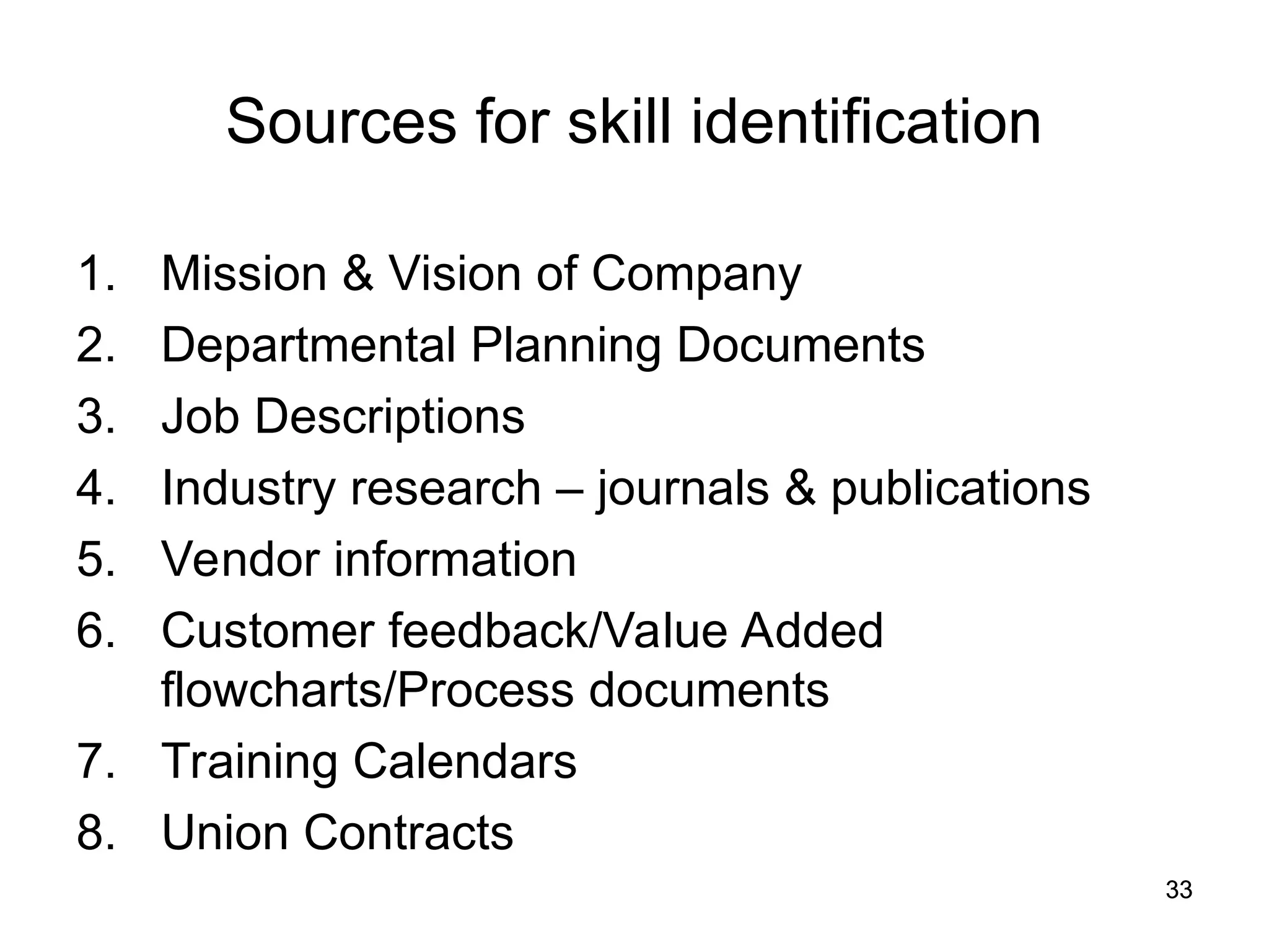 33
33
Sources for skill identification
1. Mission & Vision of Company
2. Departmental Planning Documents
3. Job Descriptions
4. Industry research – journals & publications
5. Vendor information
6. Customer feedback/Value Added
flowcharts/Process documents
7. Training Calendars
8. Union Contracts
 