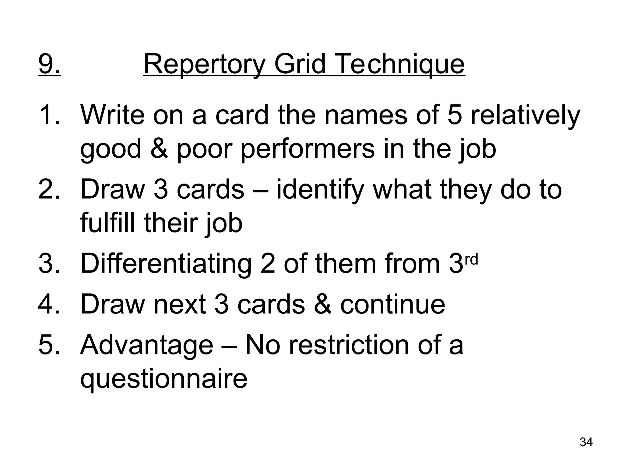 34
34
9. Repertory Grid Technique
1. Write on a card the names of 5 relatively
good & poor performers in the job
2. Draw 3 cards – identify what they do to
fulfill their job
3. Differentiating 2 of them from 3rd
4. Draw next 3 cards & continue
5. Advantage – No restriction of a
questionnaire
 