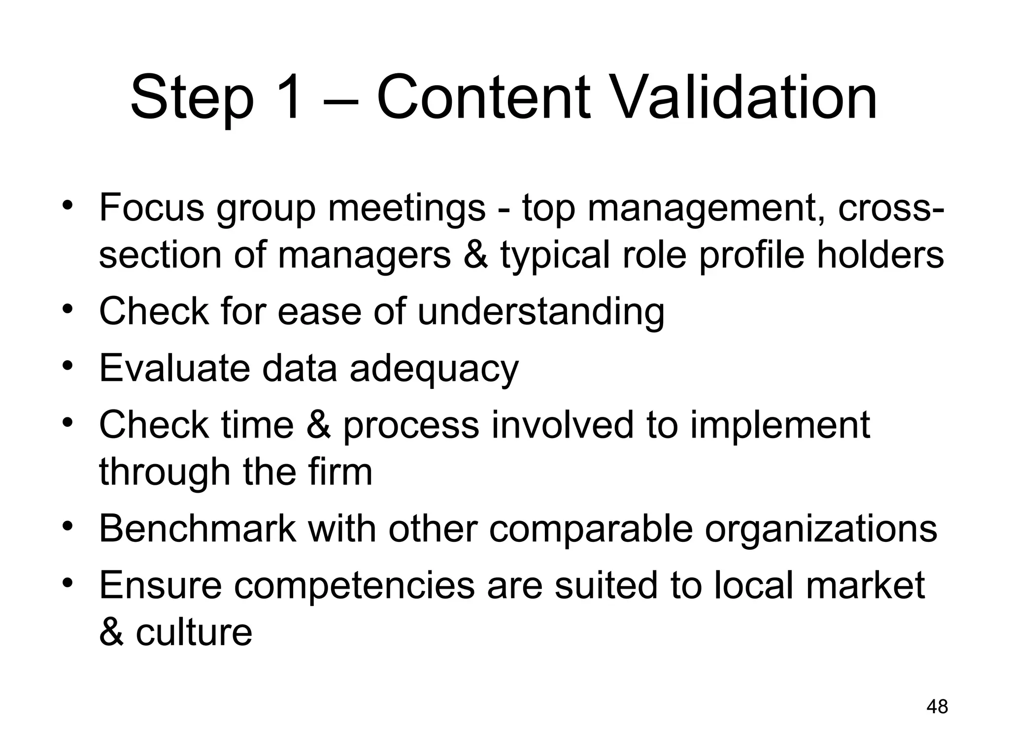 48
48
Step 1 – Content Validation
• Focus group meetings - top management, cross-
section of managers & typical role profile holders
• Check for ease of understanding
• Evaluate data adequacy
• Check time & process involved to implement
through the firm
• Benchmark with other comparable organizations
• Ensure competencies are suited to local market
& culture
 