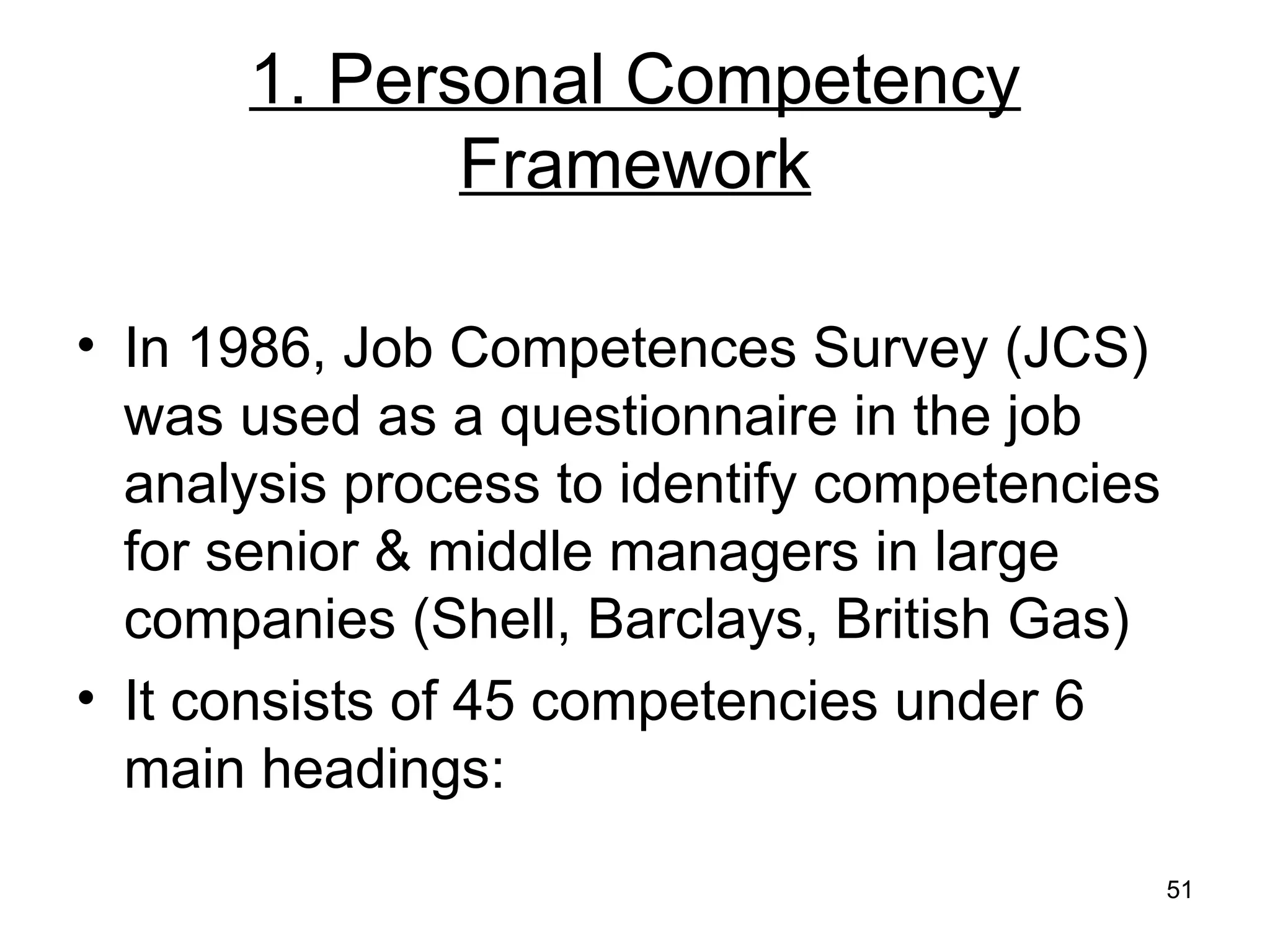 51
1. Personal Competency
Framework
• In 1986, Job Competences Survey (JCS)
was used as a questionnaire in the job
analysis process to identify competencies
for senior & middle managers in large
companies (Shell, Barclays, British Gas)
• It consists of 45 competencies under 6
main headings:
 