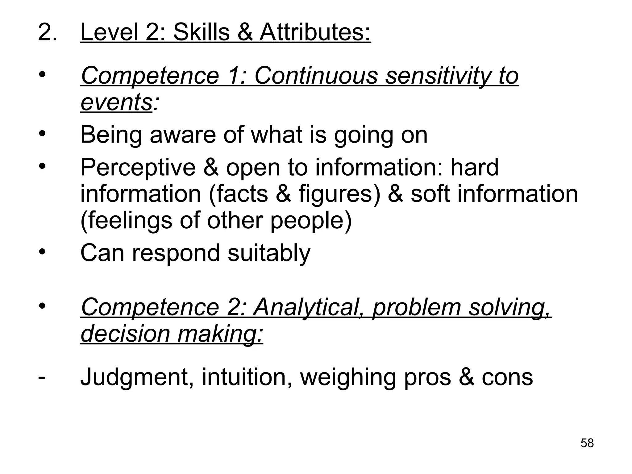 58
2. Level 2: Skills & Attributes:
• Competence 1: Continuous sensitivity to
events:
• Being aware of what is going on
• Perceptive & open to information: hard
information (facts & figures) & soft information
(feelings of other people)
• Can respond suitably
• Competence 2: Analytical, problem solving,
decision making:
- Judgment, intuition, weighing pros & cons
 