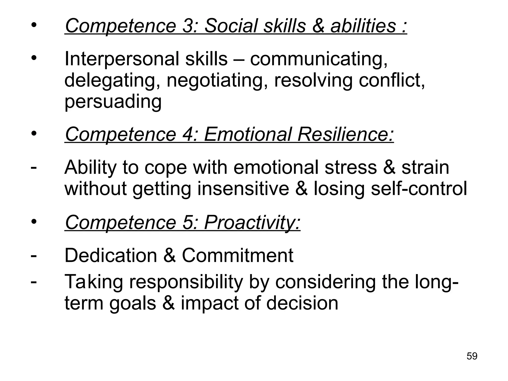 59
• Competence 3: Social skills & abilities :
• Interpersonal skills – communicating,
delegating, negotiating, resolving conflict,
persuading
• Competence 4: Emotional Resilience:
- Ability to cope with emotional stress & strain
without getting insensitive & losing self-control
• Competence 5: Proactivity:
- Dedication & Commitment
- Taking responsibility by considering the long-
term goals & impact of decision
 