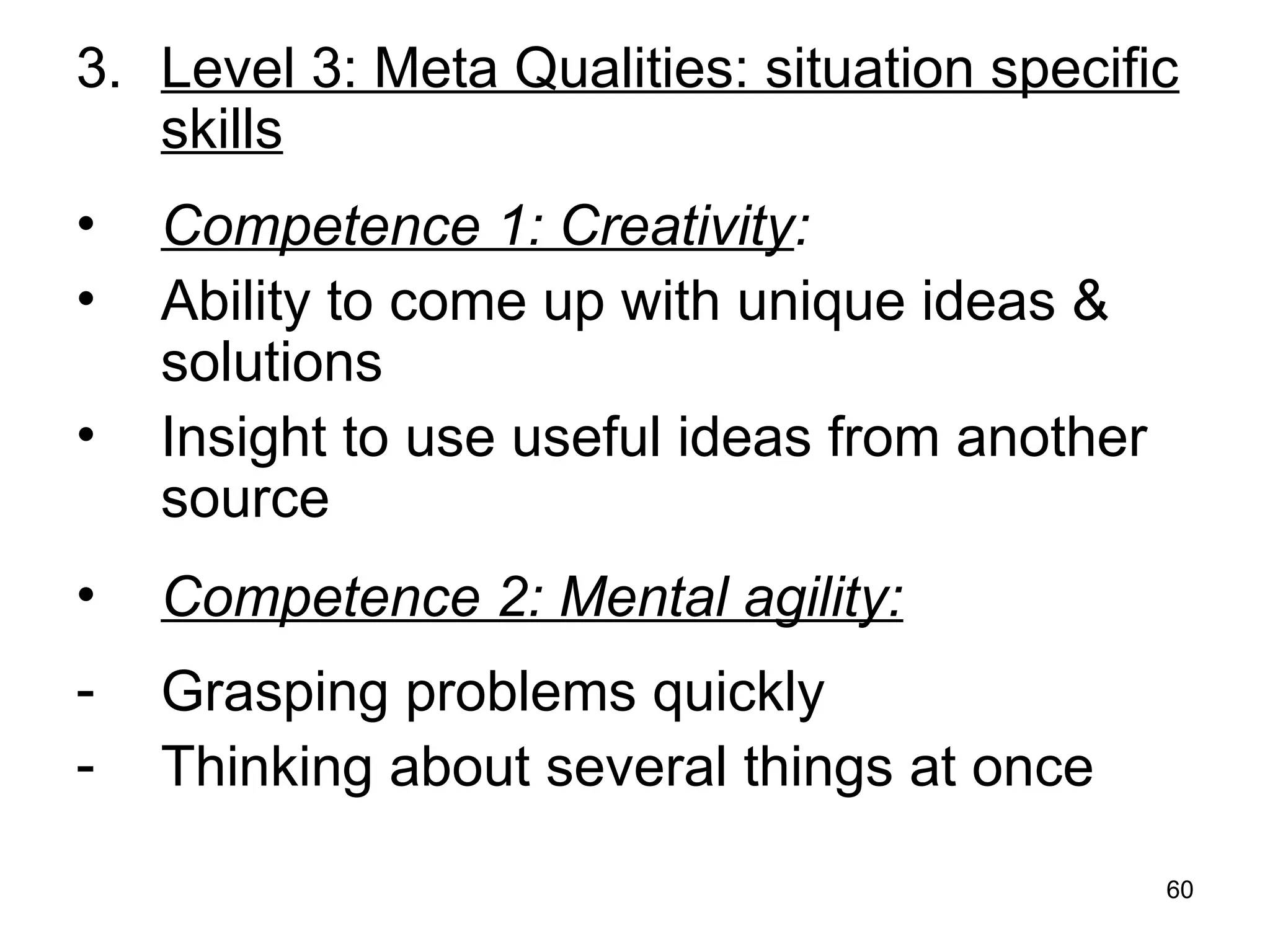 60
3. Level 3: Meta Qualities: situation specific
skills
• Competence 1: Creativity:
• Ability to come up with unique ideas &
solutions
• Insight to use useful ideas from another
source
• Competence 2: Mental agility:
- Grasping problems quickly
- Thinking about several things at once
 