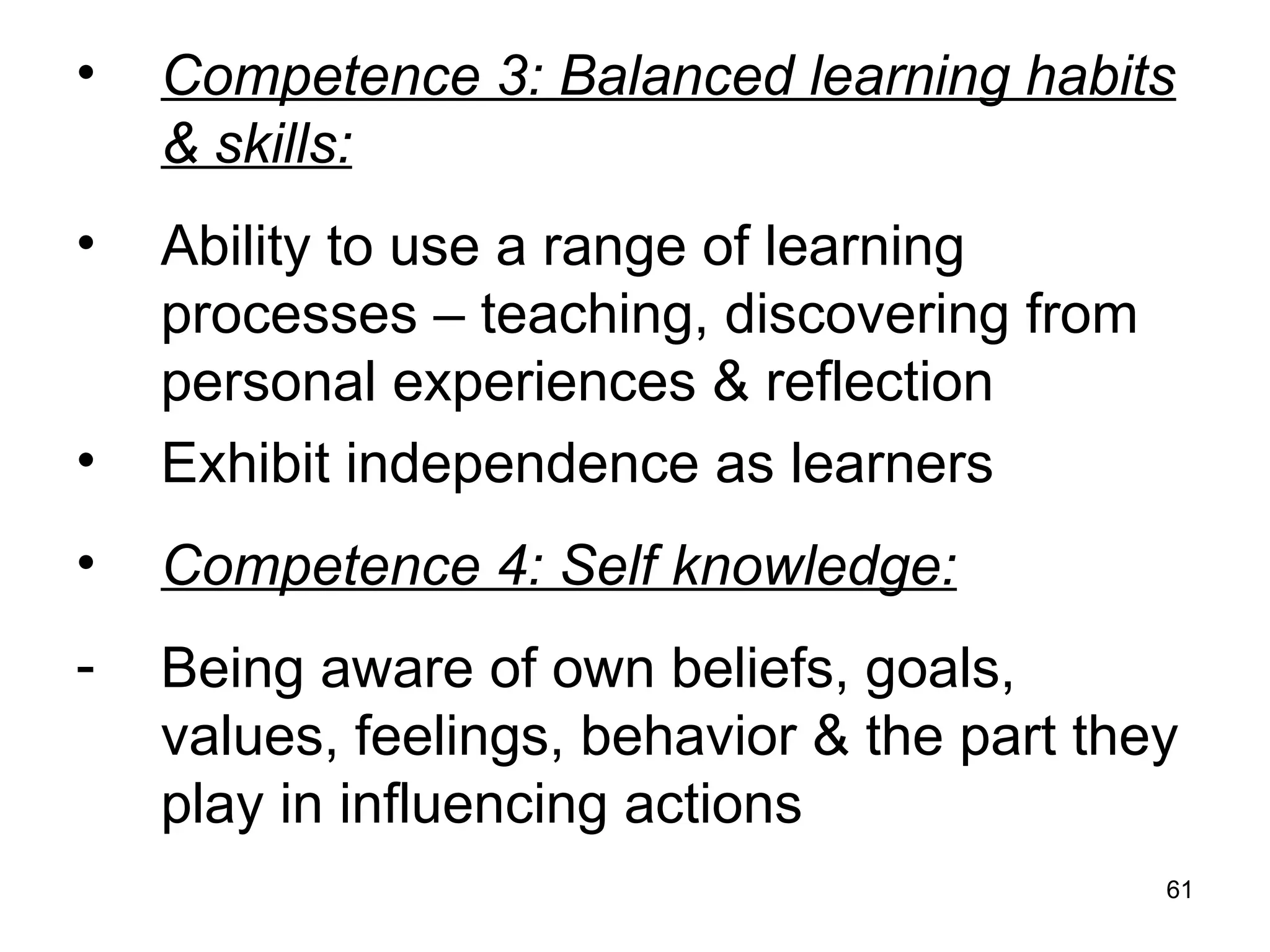 61
• Competence 3: Balanced learning habits
& skills:
• Ability to use a range of learning
processes – teaching, discovering from
personal experiences & reflection
• Exhibit independence as learners
• Competence 4: Self knowledge:
- Being aware of own beliefs, goals,
values, feelings, behavior & the part they
play in influencing actions
 