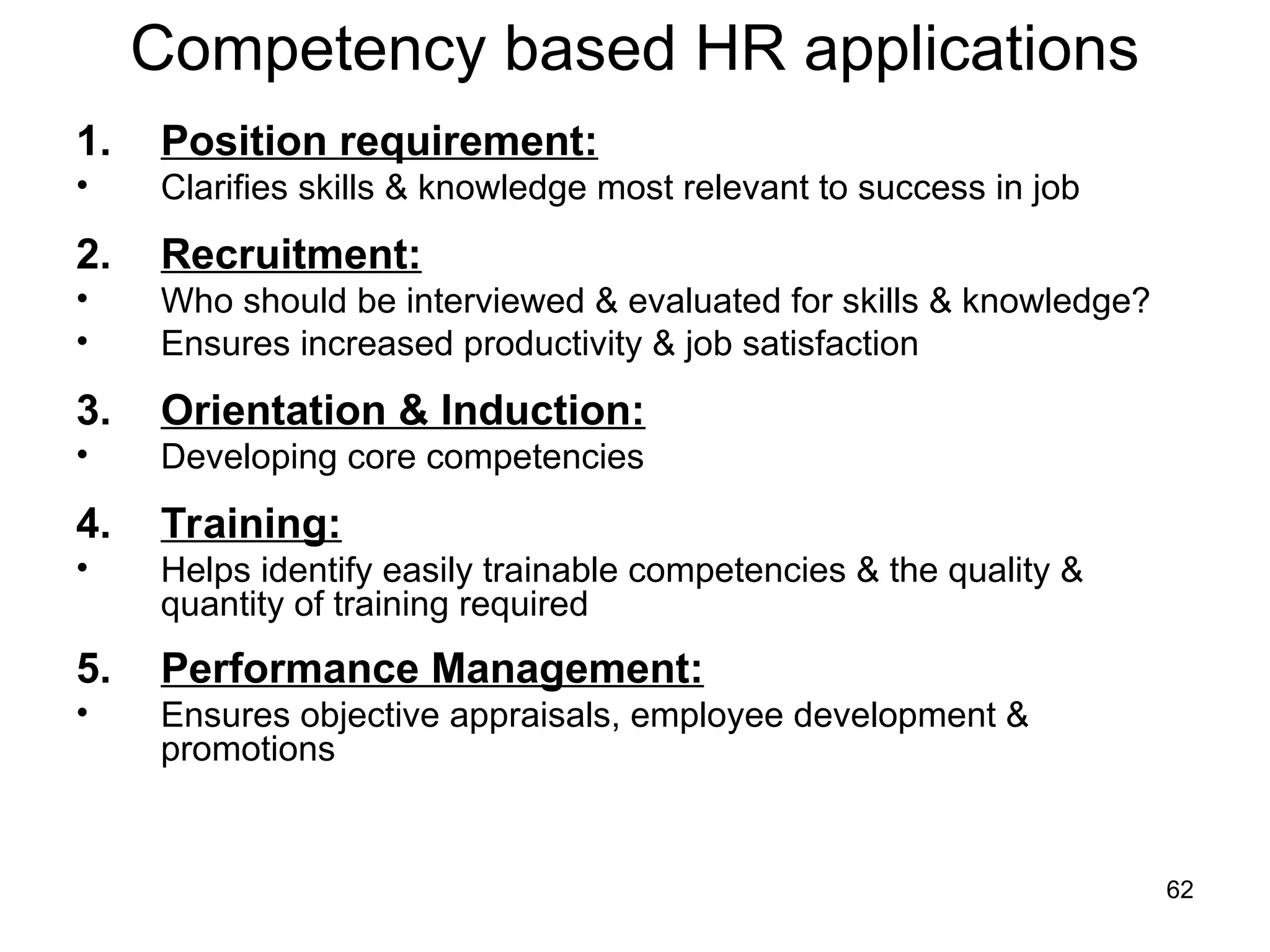 62
Competency based HR applications
1. Position requirement:
• Clarifies skills & knowledge most relevant to success in job
2. Recruitment:
• Who should be interviewed & evaluated for skills & knowledge?
• Ensures increased productivity & job satisfaction
3. Orientation & Induction:
• Developing core competencies
4. Training:
• Helps identify easily trainable competencies & the quality &
quantity of training required
5. Performance Management:
• Ensures objective appraisals, employee development &
promotions
 