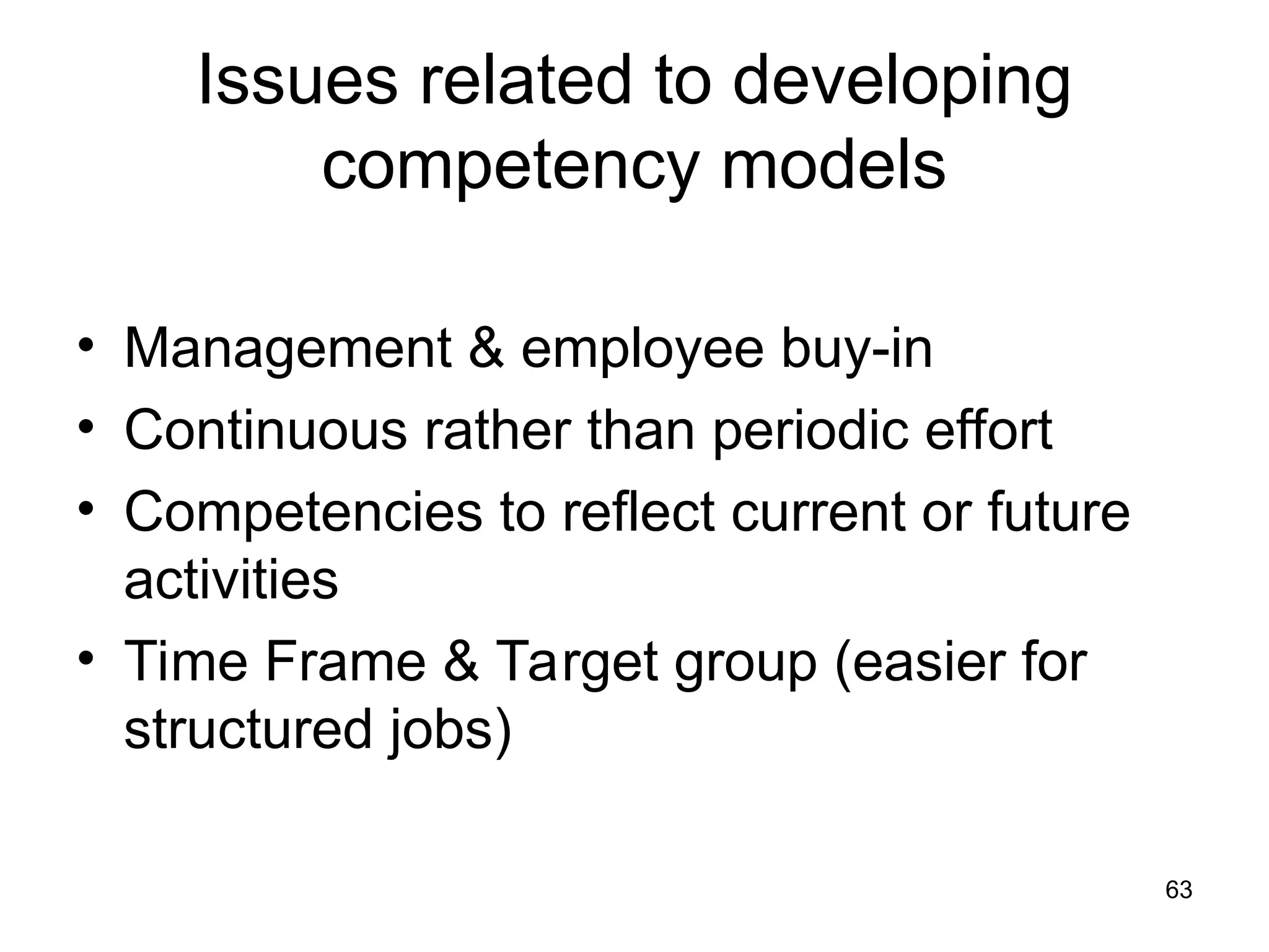 63
Issues related to developing
competency models
• Management & employee buy-in
• Continuous rather than periodic effort
• Competencies to reflect current or future
activities
• Time Frame & Target group (easier for
structured jobs)
 