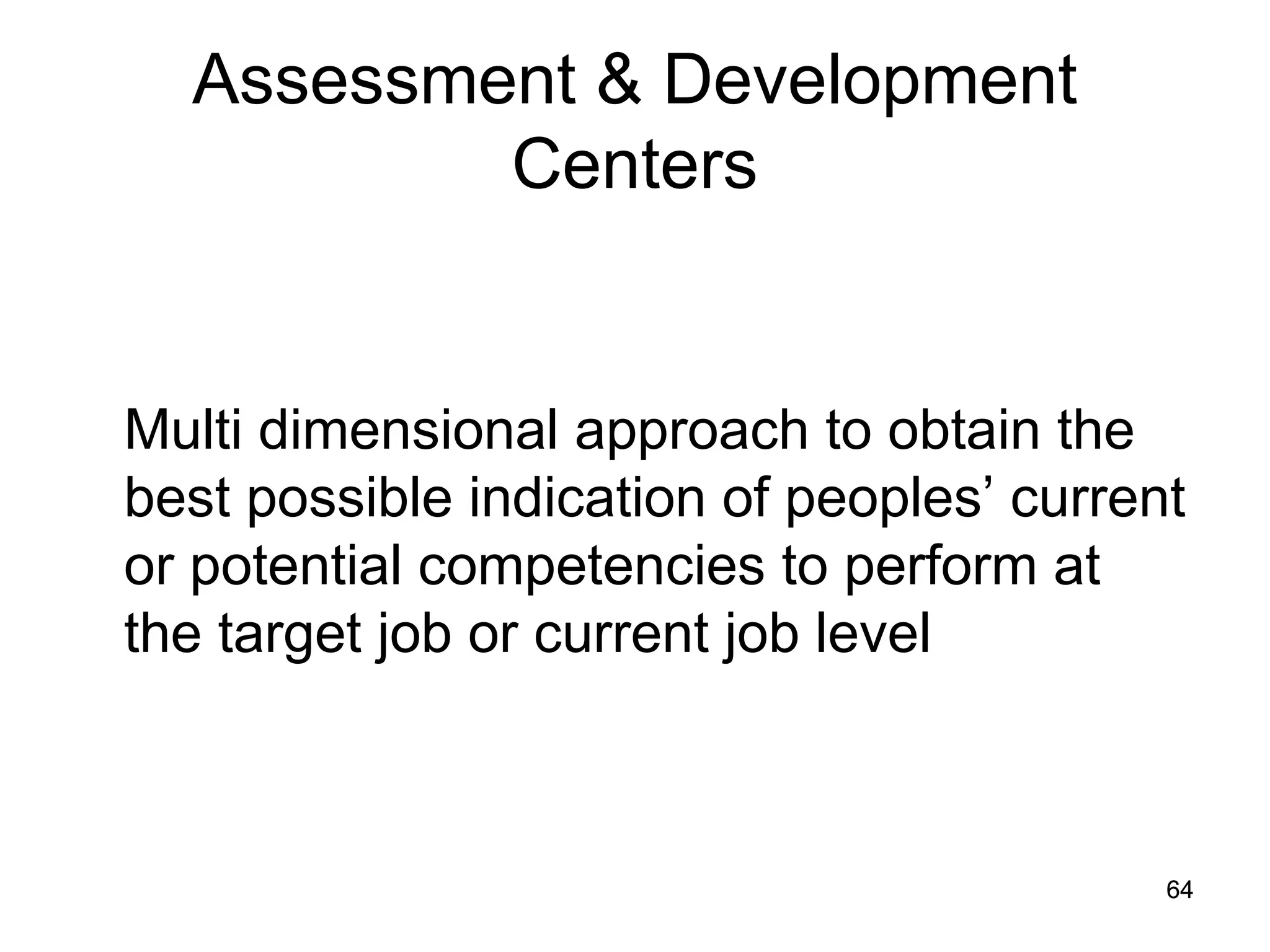 64
64
Assessment & Development
Centers
Multi dimensional approach to obtain the
best possible indication of peoples’ current
or potential competencies to perform at
the target job or current job level
 