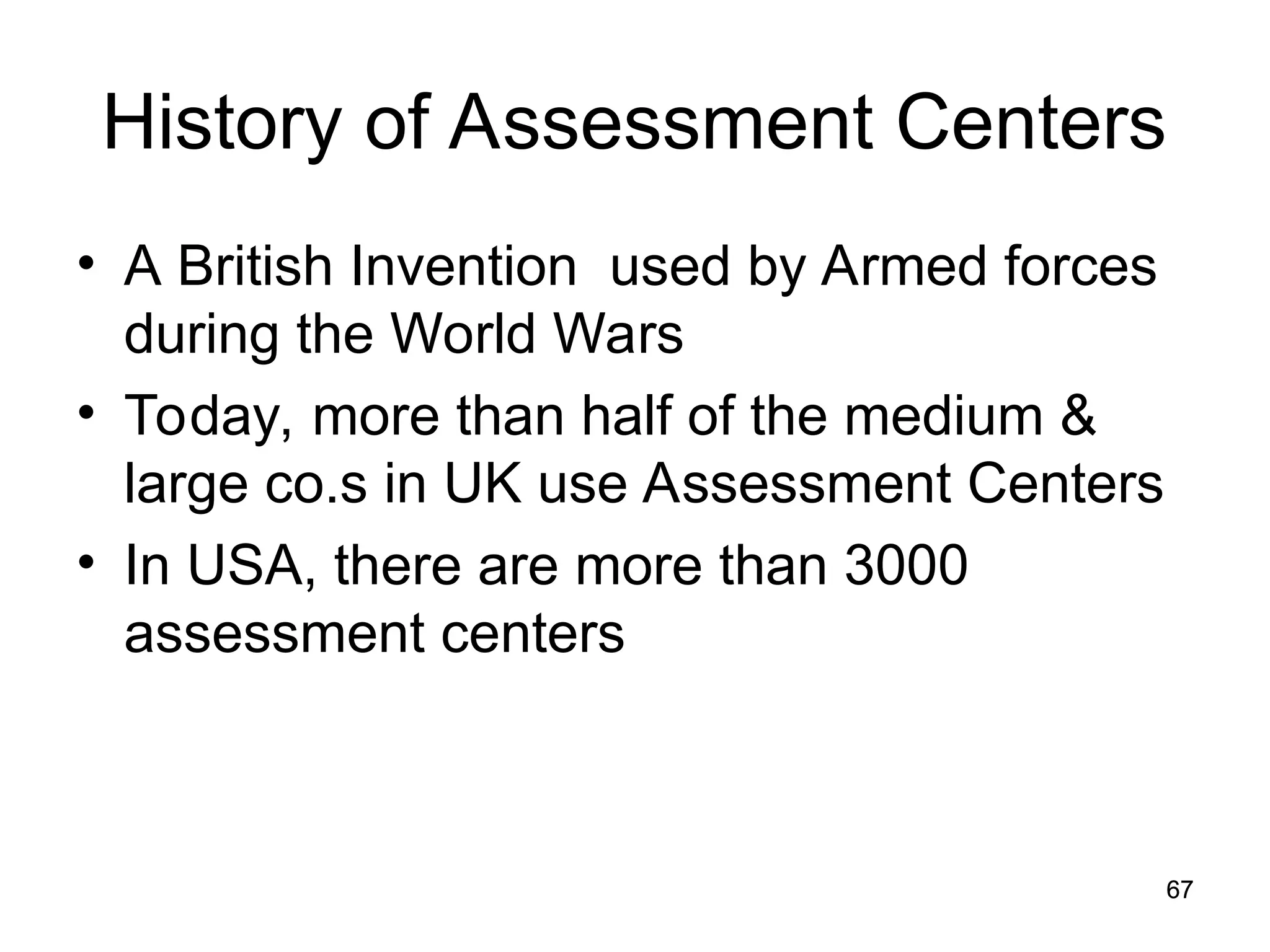 67
67
History of Assessment Centers
• A British Invention used by Armed forces
during the World Wars
• Today, more than half of the medium &
large co.s in UK use Assessment Centers
• In USA, there are more than 3000
assessment centers
 