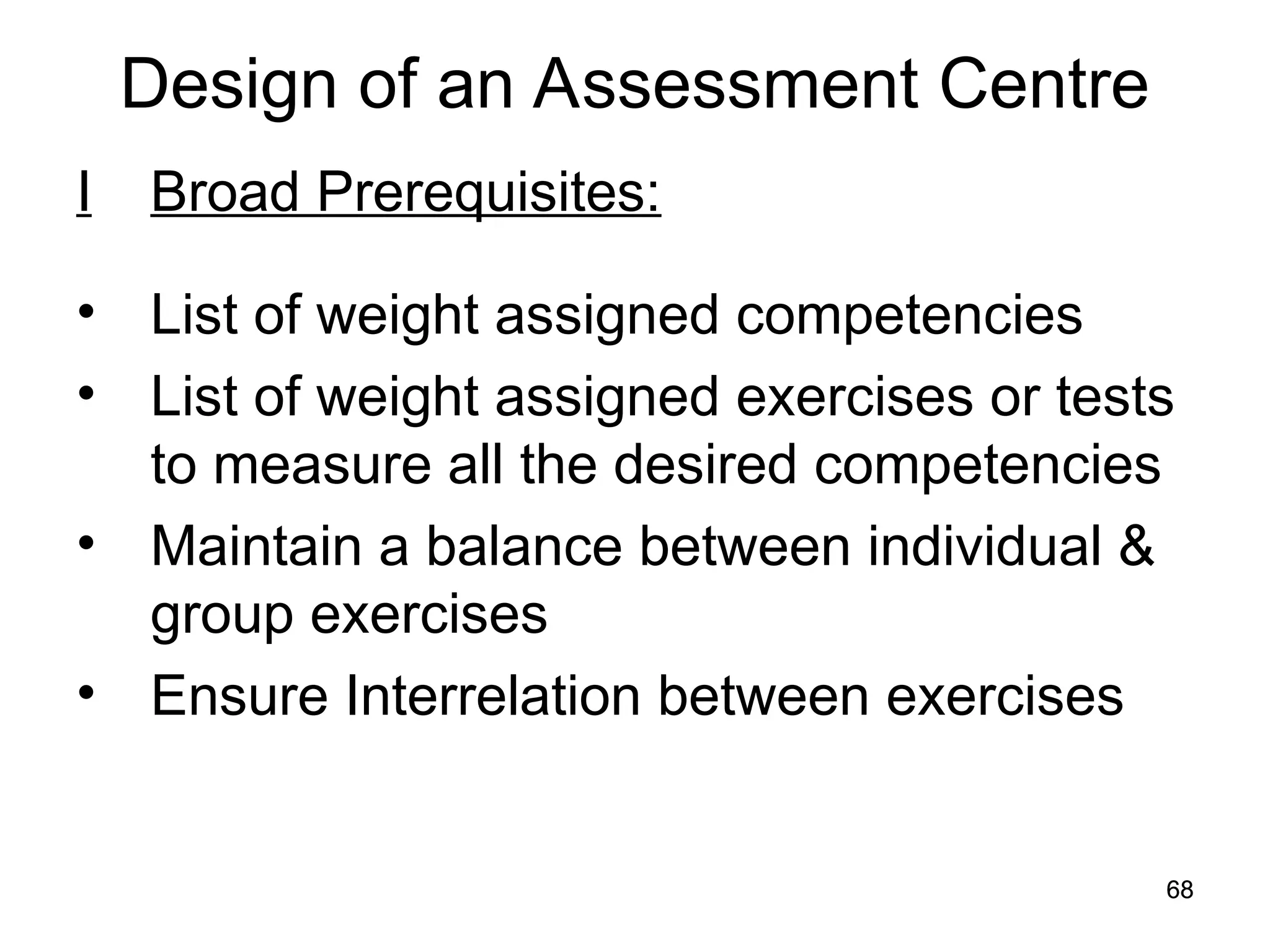 68
68
Design of an Assessment Centre
I Broad Prerequisites:
• List of weight assigned competencies
• List of weight assigned exercises or tests
to measure all the desired competencies
• Maintain a balance between individual &
group exercises
• Ensure Interrelation between exercises
 