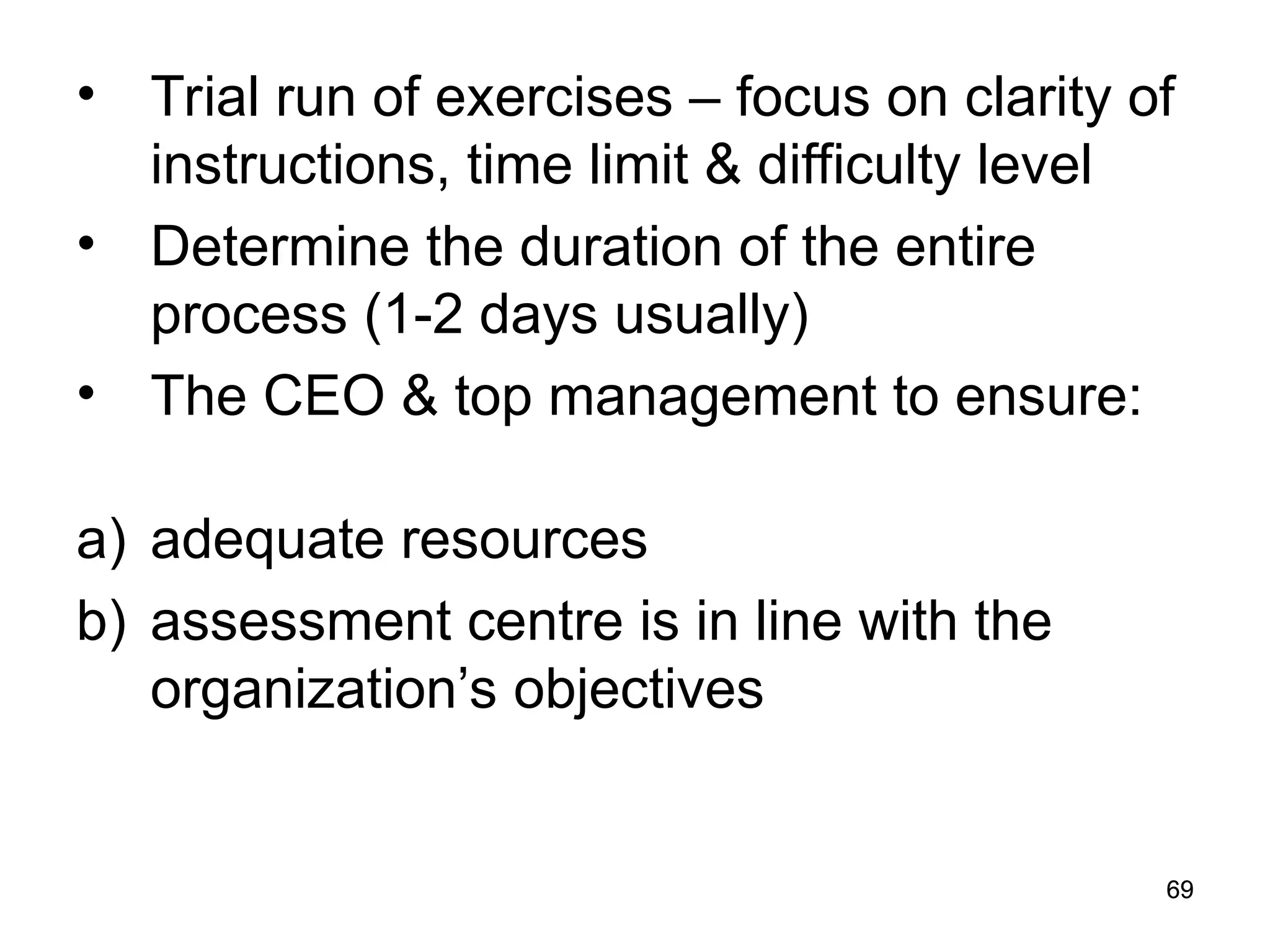 69
69
• Trial run of exercises – focus on clarity of
instructions, time limit & difficulty level
• Determine the duration of the entire
process (1-2 days usually)
• The CEO & top management to ensure:
a) adequate resources
b) assessment centre is in line with the
organization’s objectives
 