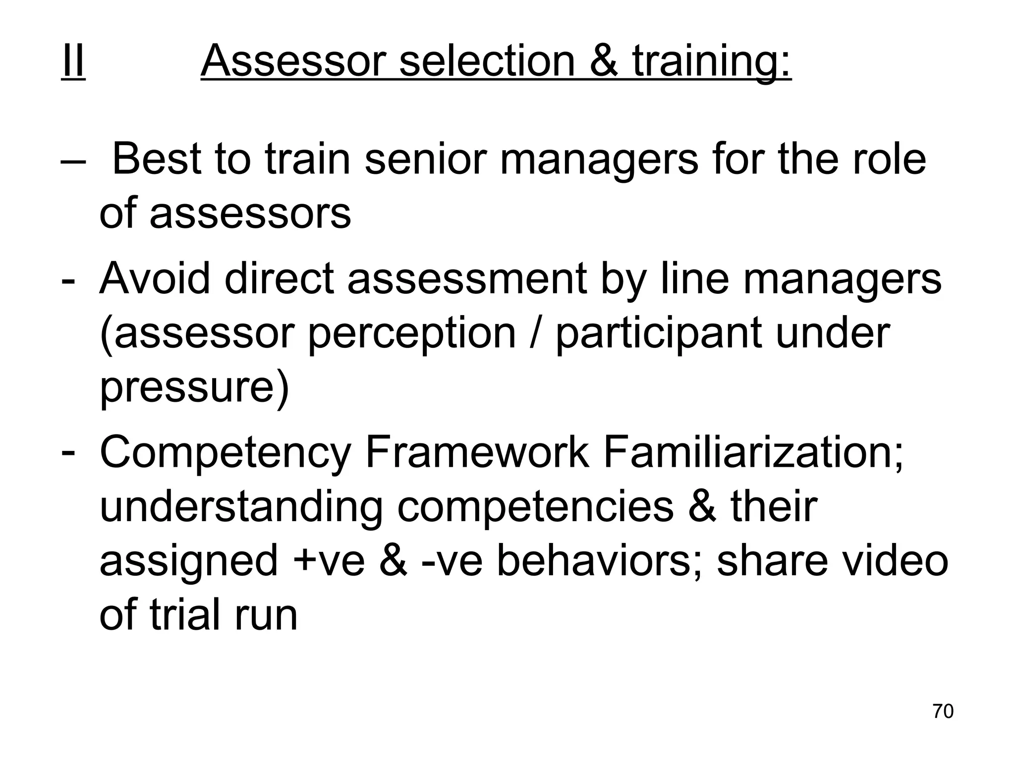 70
70
II Assessor selection & training:
– Best to train senior managers for the role
of assessors
- Avoid direct assessment by line managers
(assessor perception / participant under
pressure)
- Competency Framework Familiarization;
understanding competencies & their
assigned +ve & -ve behaviors; share video
of trial run
 