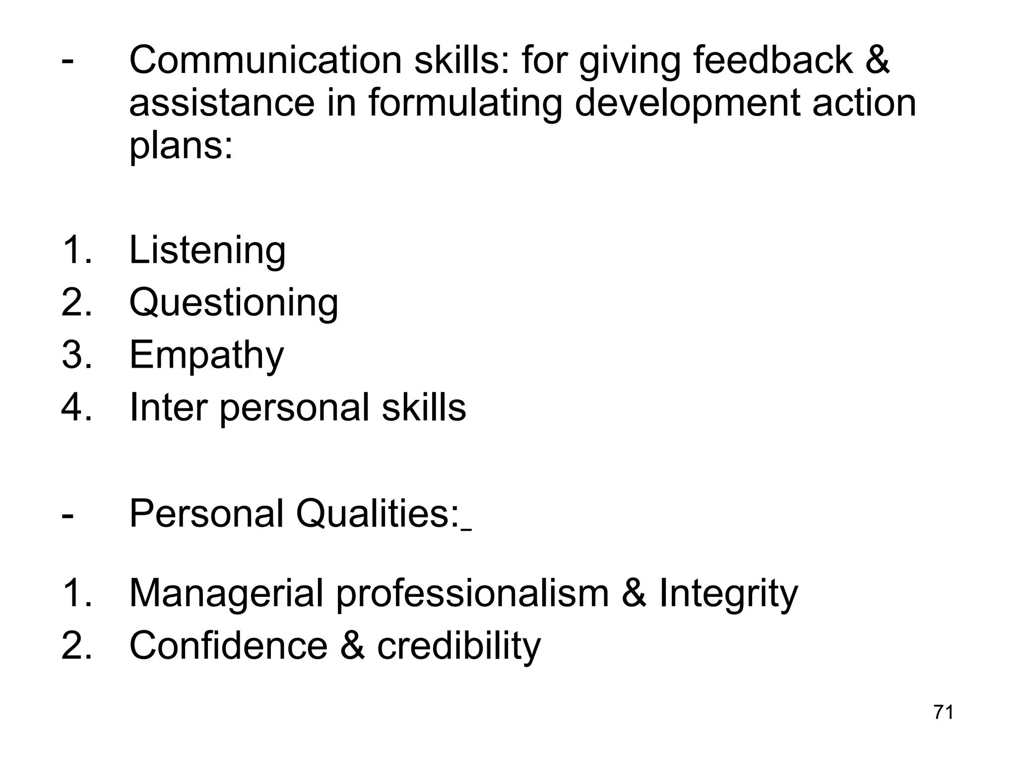 71
71
- Communication skills: for giving feedback &
assistance in formulating development action
plans:
1. Listening
2. Questioning
3. Empathy
4. Inter personal skills
- Personal Qualities:
1. Managerial professionalism & Integrity
2. Confidence & credibility
 