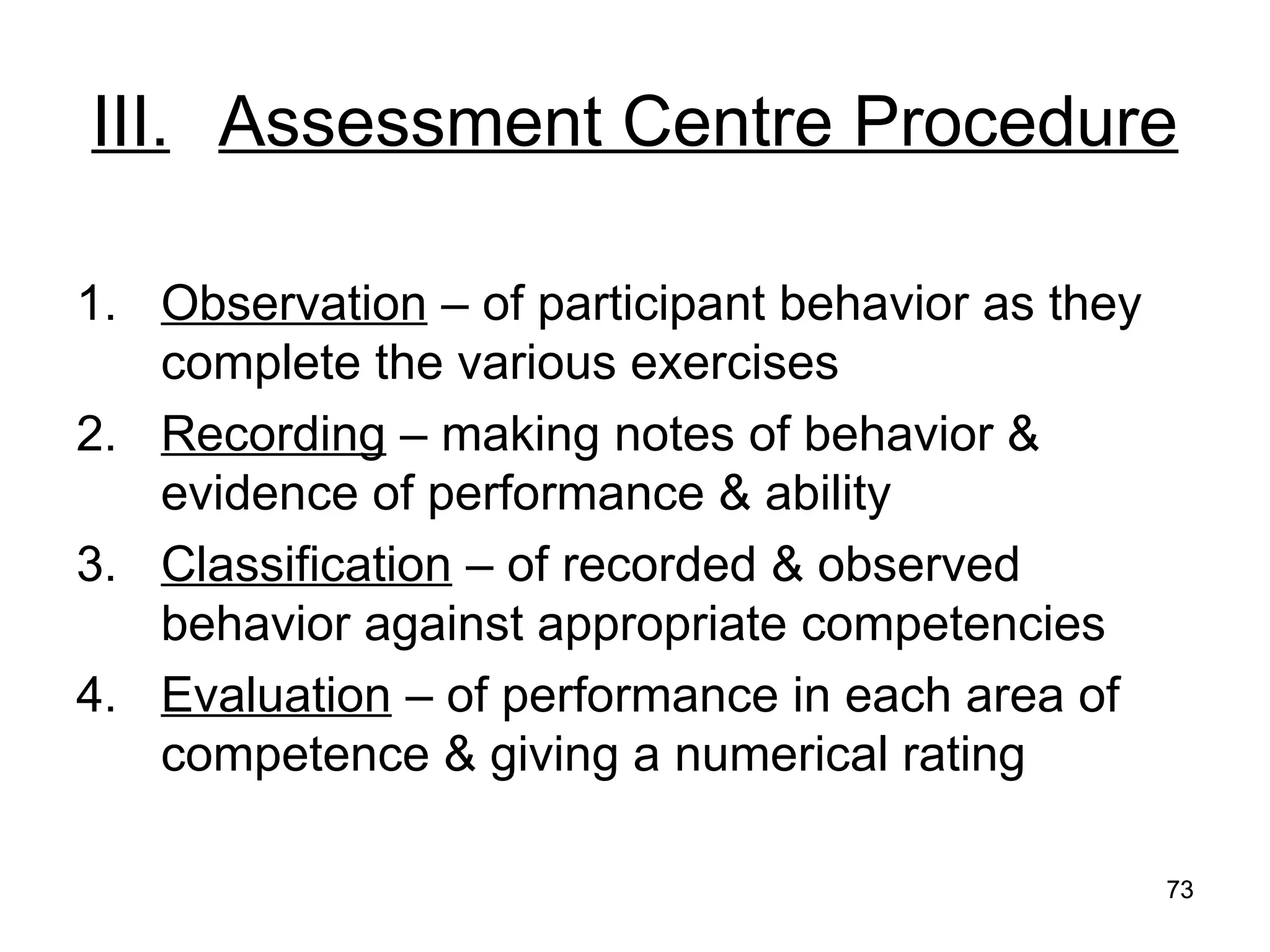 73
73
III. Assessment Centre Procedure
1. Observation – of participant behavior as they
complete the various exercises
2. Recording – making notes of behavior &
evidence of performance & ability
3. Classification – of recorded & observed
behavior against appropriate competencies
4. Evaluation – of performance in each area of
competence & giving a numerical rating
 