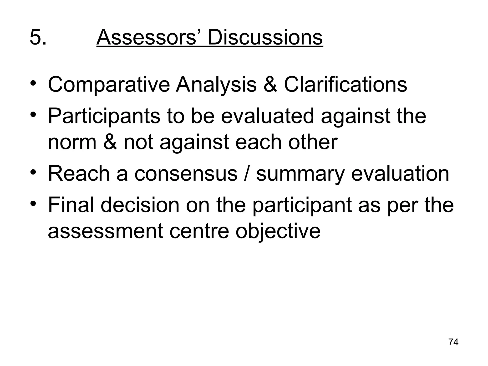 74
74
5. Assessors’ Discussions
• Comparative Analysis & Clarifications
• Participants to be evaluated against the
norm & not against each other
• Reach a consensus / summary evaluation
• Final decision on the participant as per the
assessment centre objective
 