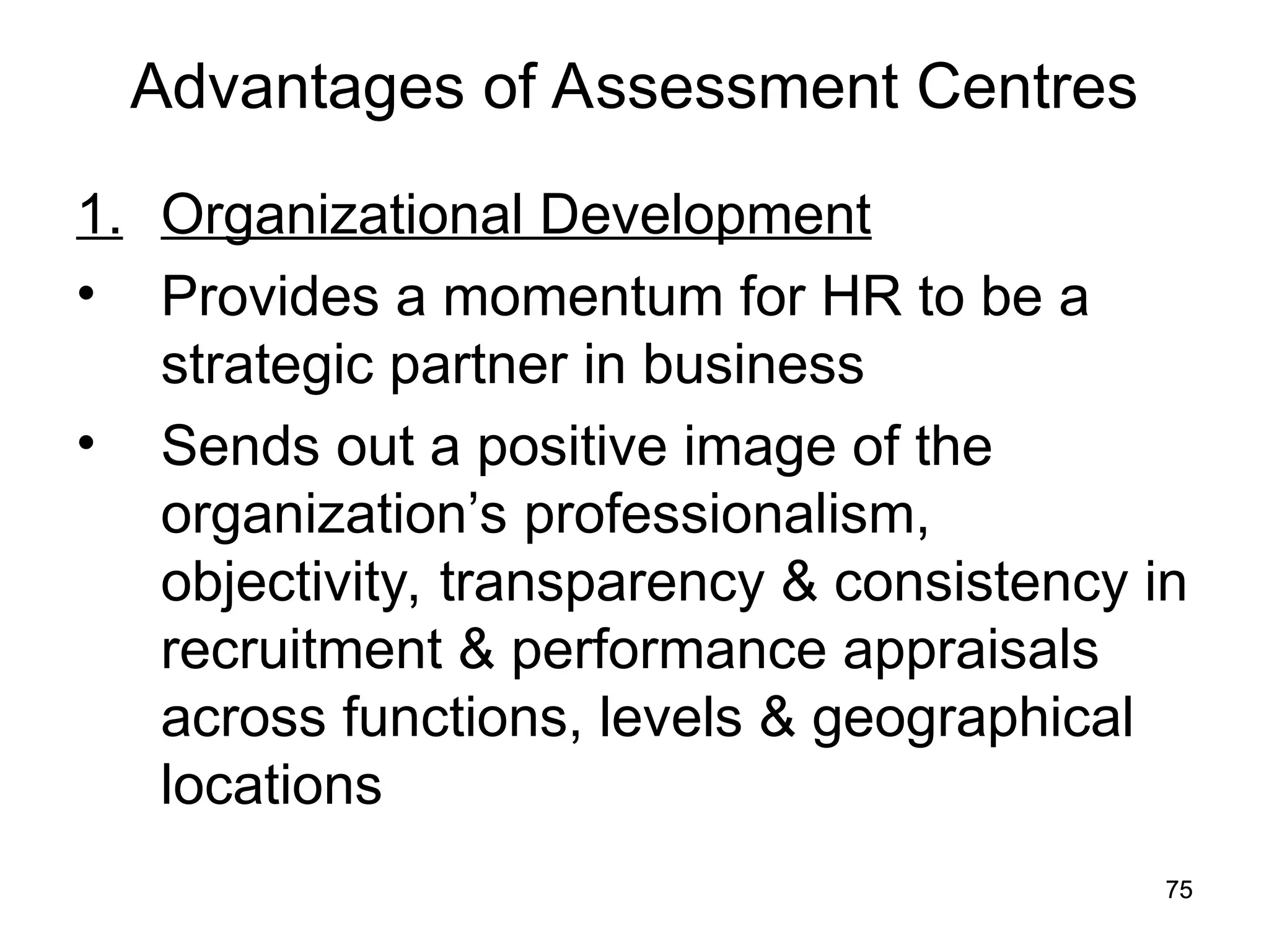 75
75
Advantages of Assessment Centres
1. Organizational Development
• Provides a momentum for HR to be a
strategic partner in business
• Sends out a positive image of the
organization’s professionalism,
objectivity, transparency & consistency in
recruitment & performance appraisals
across functions, levels & geographical
locations
 