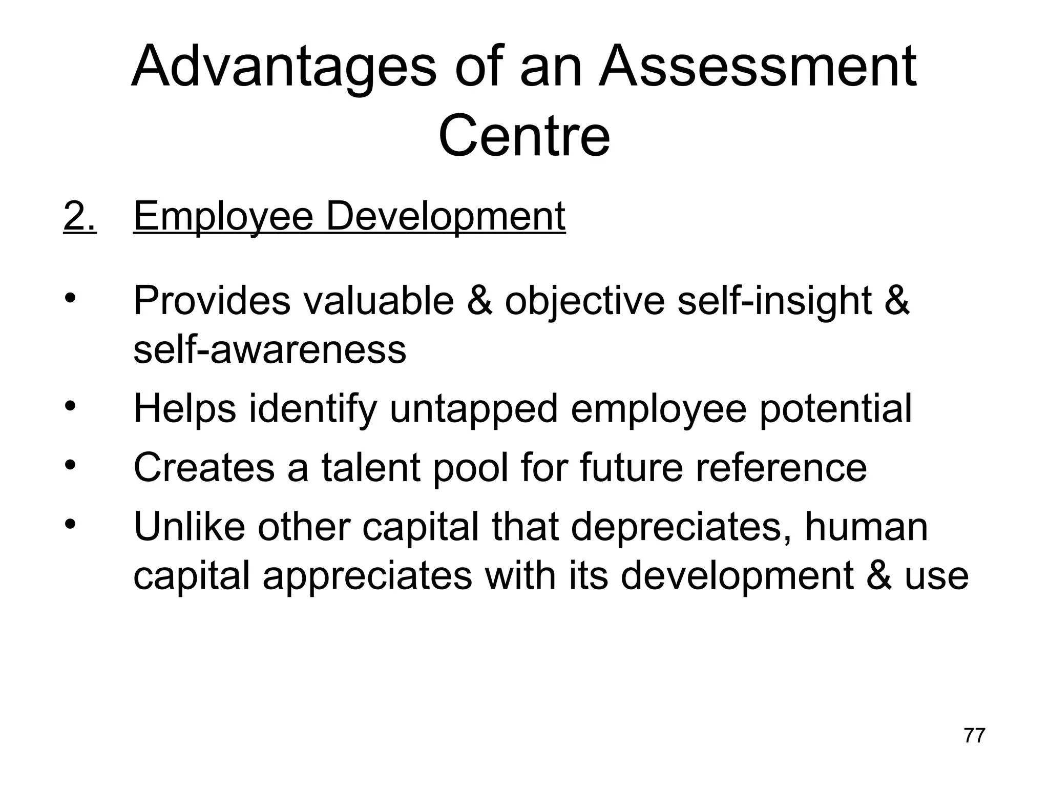 77
77
Advantages of an Assessment
Centre
2. Employee Development
• Provides valuable & objective self-insight &
self-awareness
• Helps identify untapped employee potential
• Creates a talent pool for future reference
• Unlike other capital that depreciates, human
capital appreciates with its development & use
 