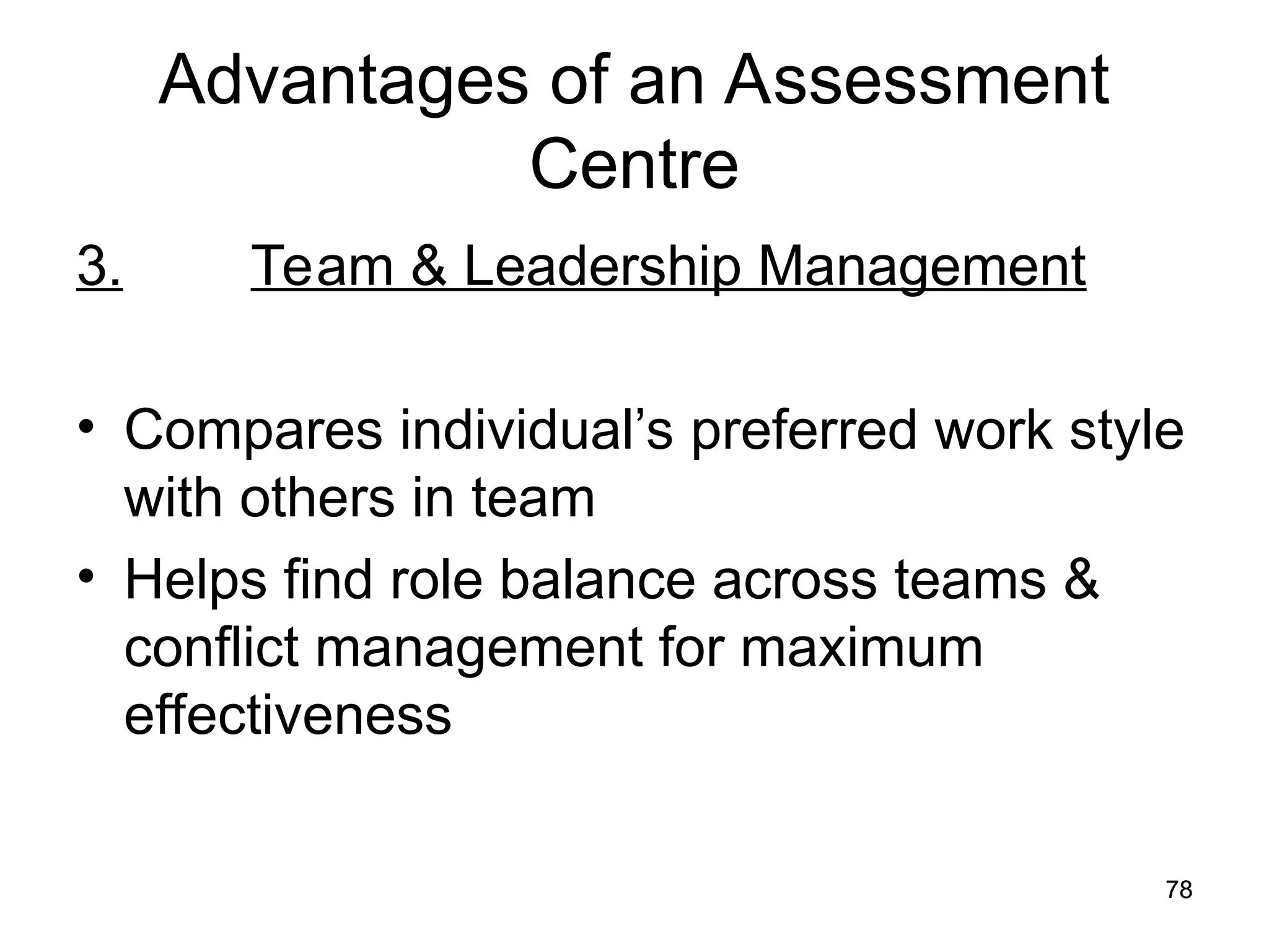 78
78
Advantages of an Assessment
Centre
3. Team & Leadership Management
• Compares individual’s preferred work style
with others in team
• Helps find role balance across teams &
conflict management for maximum
effectiveness
 