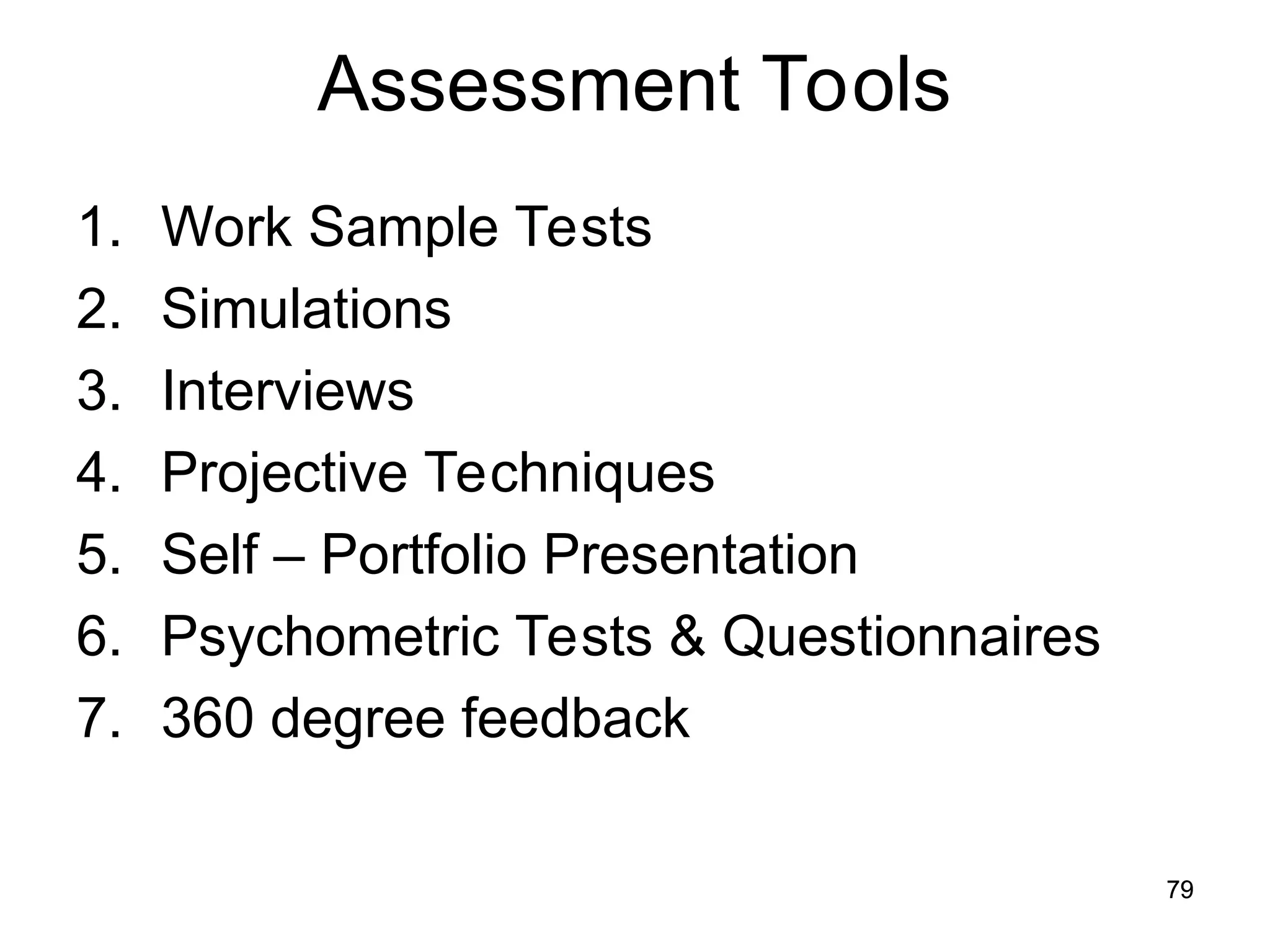 79
79
Assessment Tools
1. Work Sample Tests
2. Simulations
3. Interviews
4. Projective Techniques
5. Self – Portfolio Presentation
6. Psychometric Tests & Questionnaires
7. 360 degree feedback
 