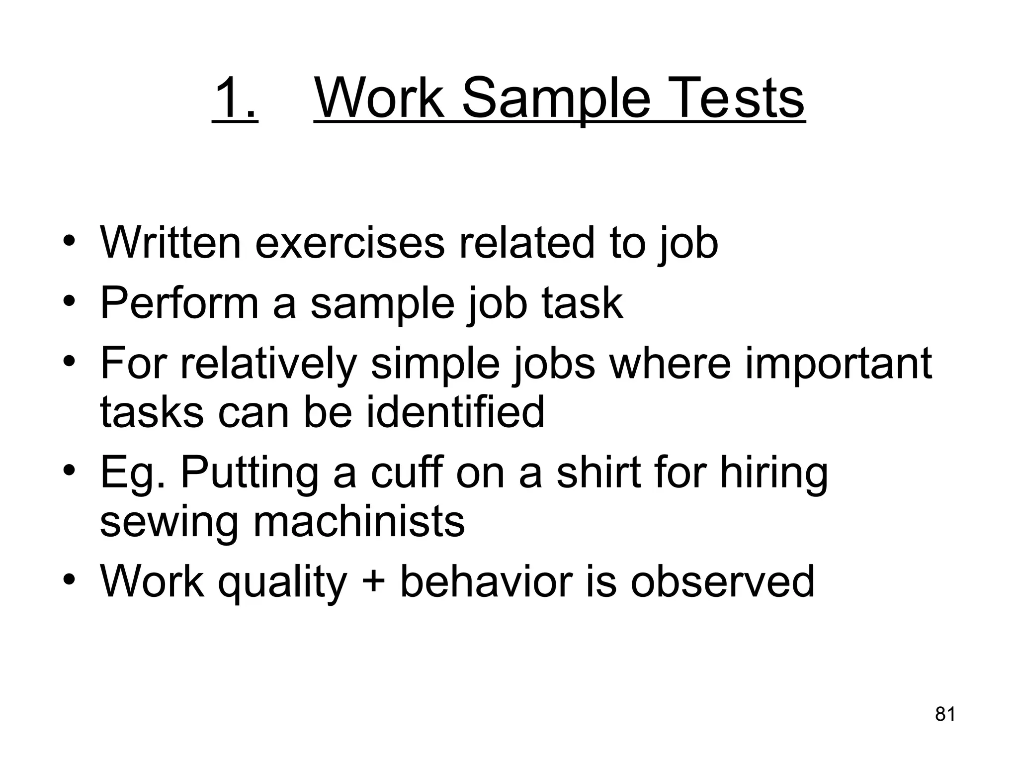 81
81
1. Work Sample Tests
• Written exercises related to job
• Perform a sample job task
• For relatively simple jobs where important
tasks can be identified
• Eg. Putting a cuff on a shirt for hiring
sewing machinists
• Work quality + behavior is observed
 