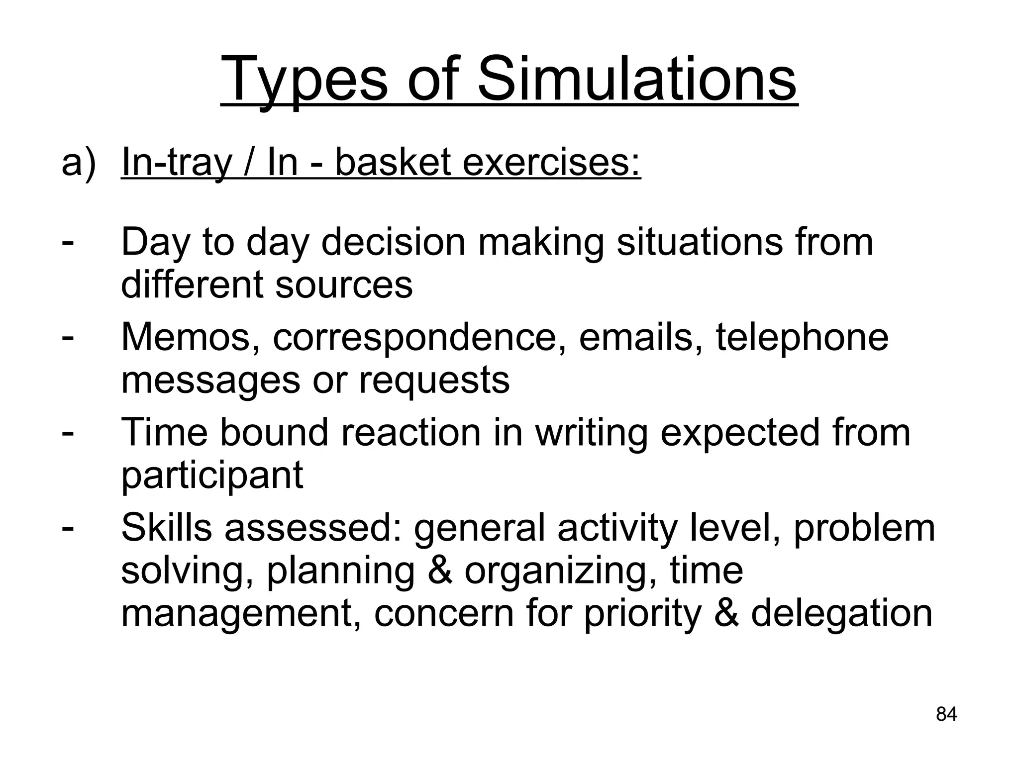 84
84
Types of Simulations
a) In-tray / In - basket exercises:
- Day to day decision making situations from
different sources
- Memos, correspondence, emails, telephone
messages or requests
- Time bound reaction in writing expected from
participant
- Skills assessed: general activity level, problem
solving, planning & organizing, time
management, concern for priority & delegation
 