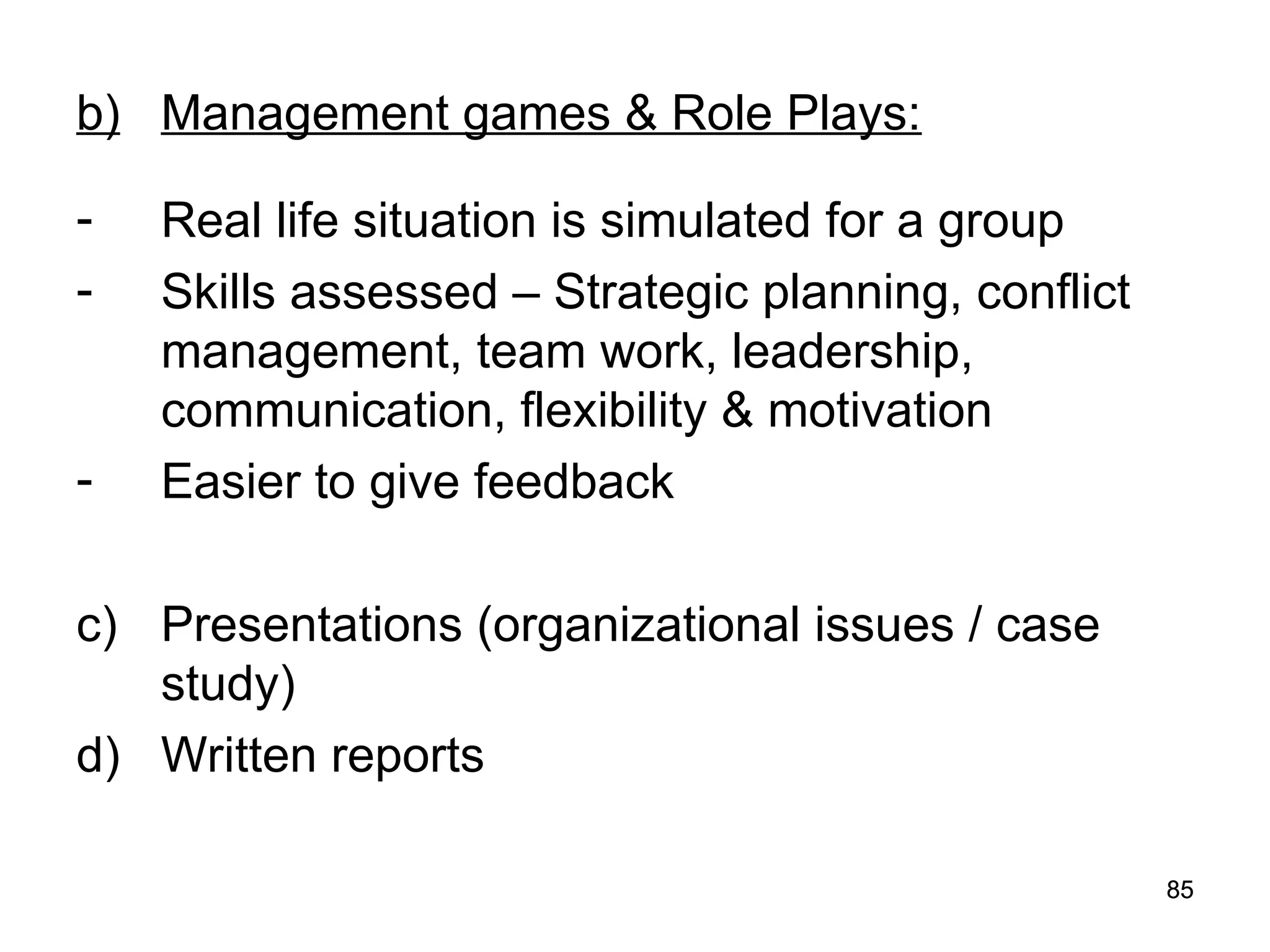 85
85
b) Management games & Role Plays:
- Real life situation is simulated for a group
- Skills assessed – Strategic planning, conflict
management, team work, leadership,
communication, flexibility & motivation
- Easier to give feedback
c) Presentations (organizational issues / case
study)
d) Written reports
 
