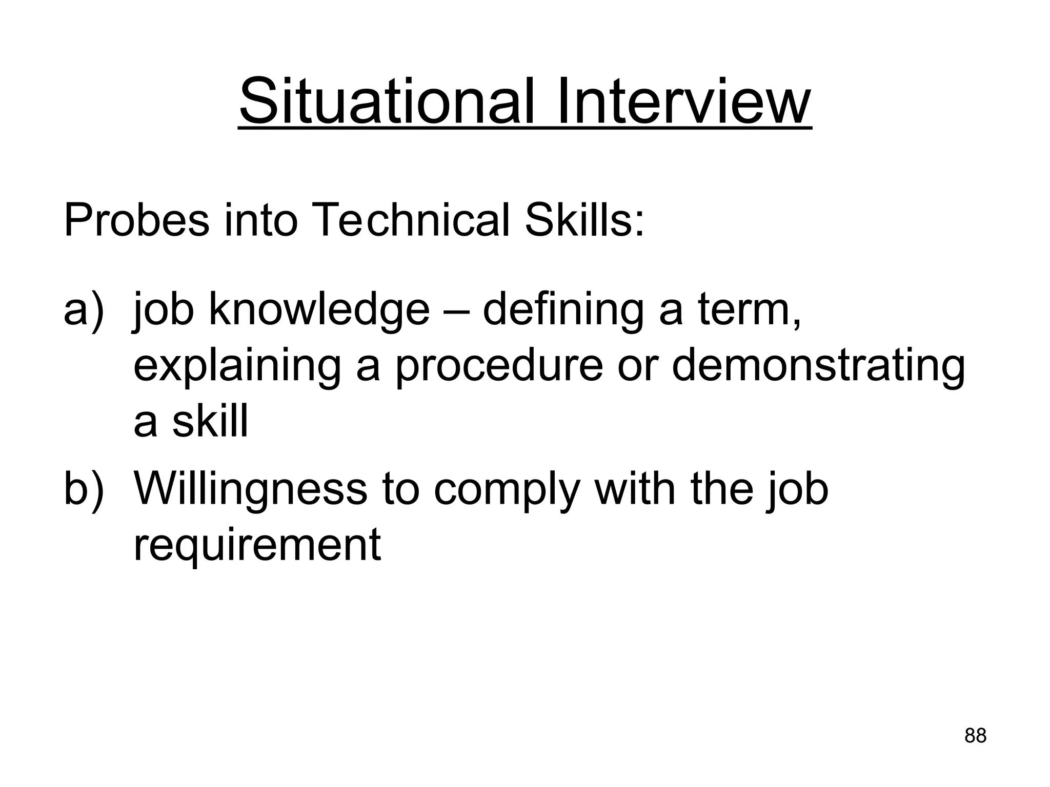 88
88
Situational Interview
Probes into Technical Skills:
a) job knowledge – defining a term,
explaining a procedure or demonstrating
a skill
b) Willingness to comply with the job
requirement
 