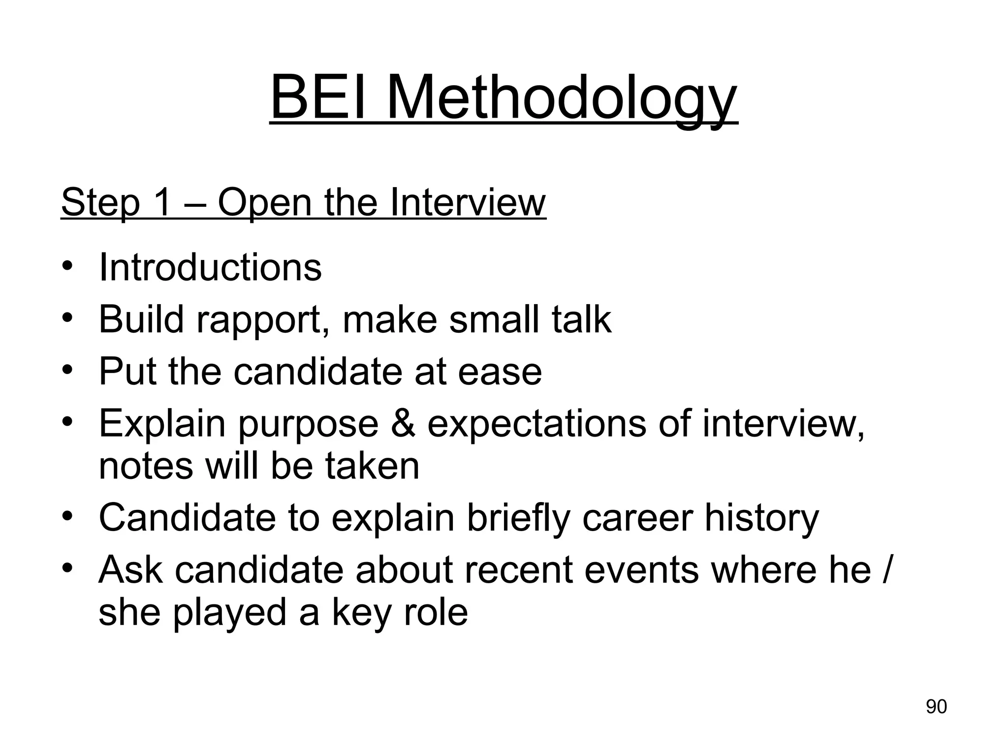 90
BEI Methodology
Step 1 – Open the Interview
• Introductions
• Build rapport, make small talk
• Put the candidate at ease
• Explain purpose & expectations of interview,
notes will be taken
• Candidate to explain briefly career history
• Ask candidate about recent events where he /
she played a key role
 