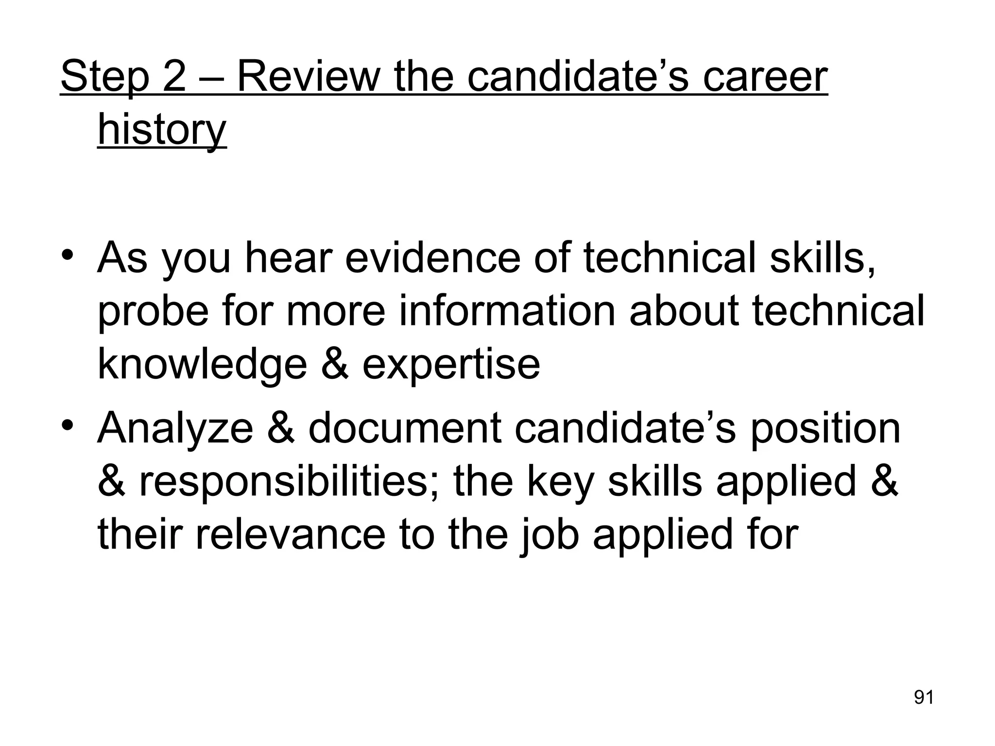 91
Step 2 – Review the candidate’s career
history
• As you hear evidence of technical skills,
probe for more information about technical
knowledge & expertise
• Analyze & document candidate’s position
& responsibilities; the key skills applied &
their relevance to the job applied for
 