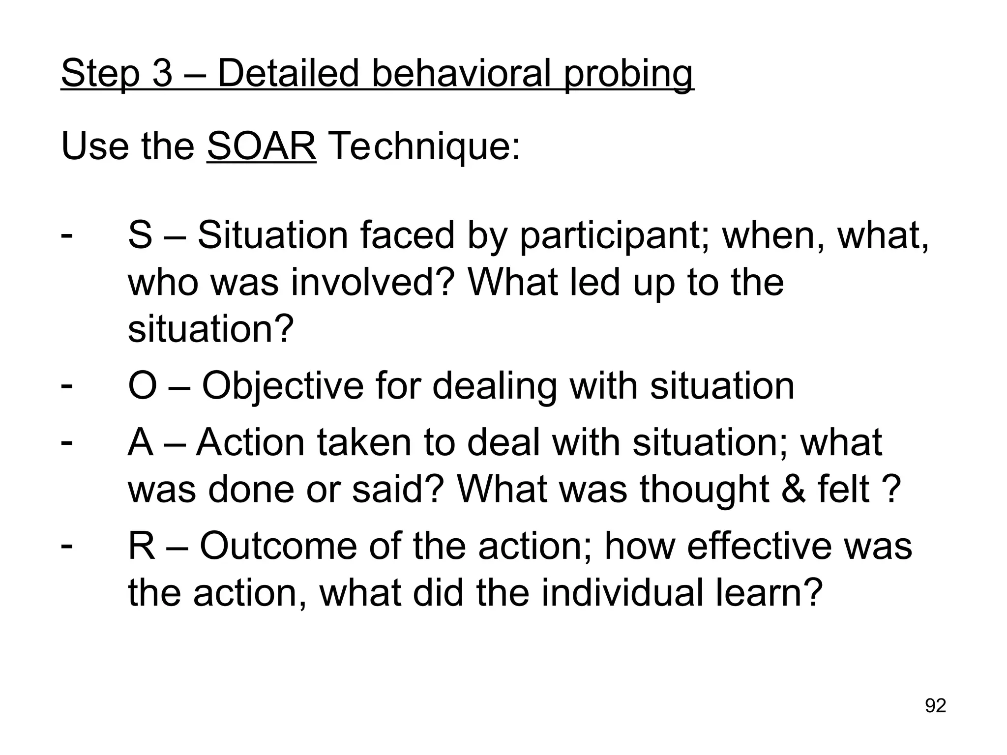 92
Step 3 – Detailed behavioral probing
Use the SOAR Technique:
- S – Situation faced by participant; when, what,
who was involved? What led up to the
situation?
- O – Objective for dealing with situation
- A – Action taken to deal with situation; what
was done or said? What was thought & felt ?
- R – Outcome of the action; how effective was
the action, what did the individual learn?
 