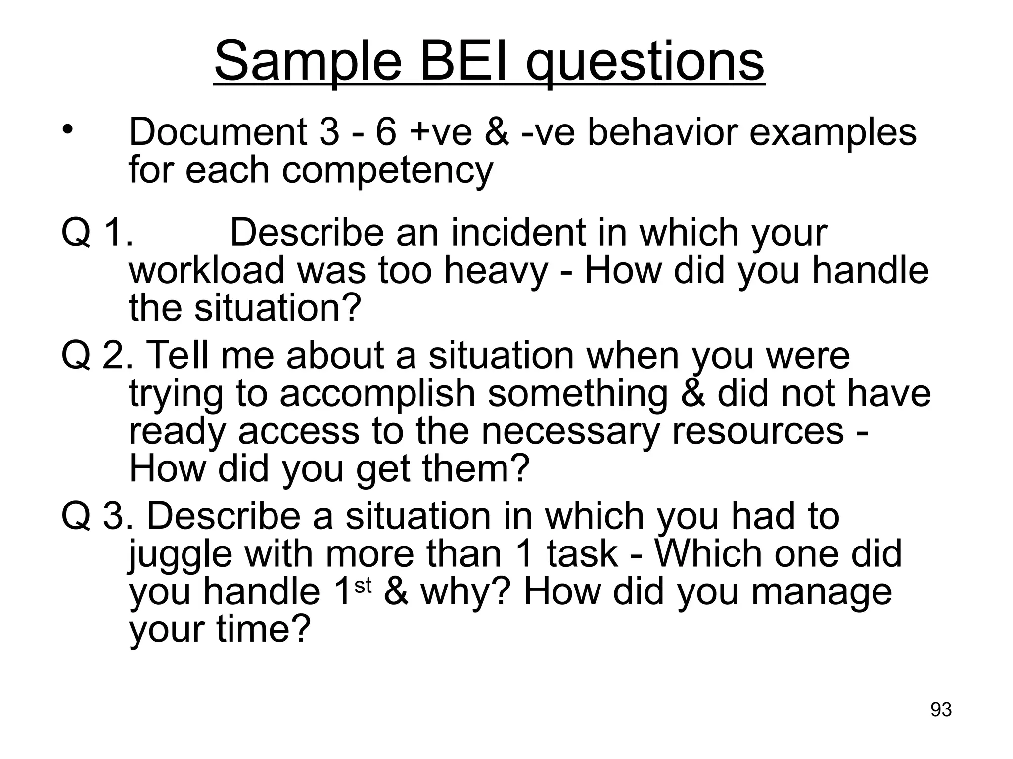 93
Sample BEI questions
• Document 3 - 6 +ve & -ve behavior examples
for each competency
Q 1. Describe an incident in which your
workload was too heavy - How did you handle
the situation?
Q 2. Tell me about a situation when you were
trying to accomplish something & did not have
ready access to the necessary resources -
How did you get them?
Q 3. Describe a situation in which you had to
juggle with more than 1 task - Which one did
you handle 1st
& why? How did you manage
your time?
 