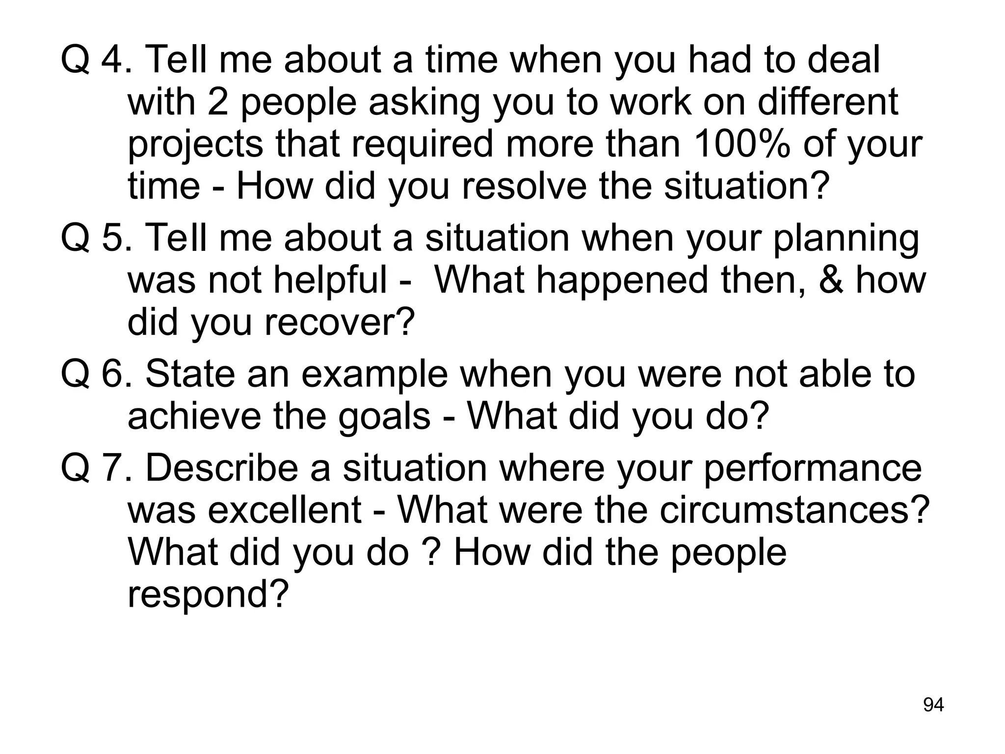 94
Q 4. Tell me about a time when you had to deal
with 2 people asking you to work on different
projects that required more than 100% of your
time - How did you resolve the situation?
Q 5. Tell me about a situation when your planning
was not helpful - What happened then, & how
did you recover?
Q 6. State an example when you were not able to
achieve the goals - What did you do?
Q 7. Describe a situation where your performance
was excellent - What were the circumstances?
What did you do ? How did the people
respond?
 