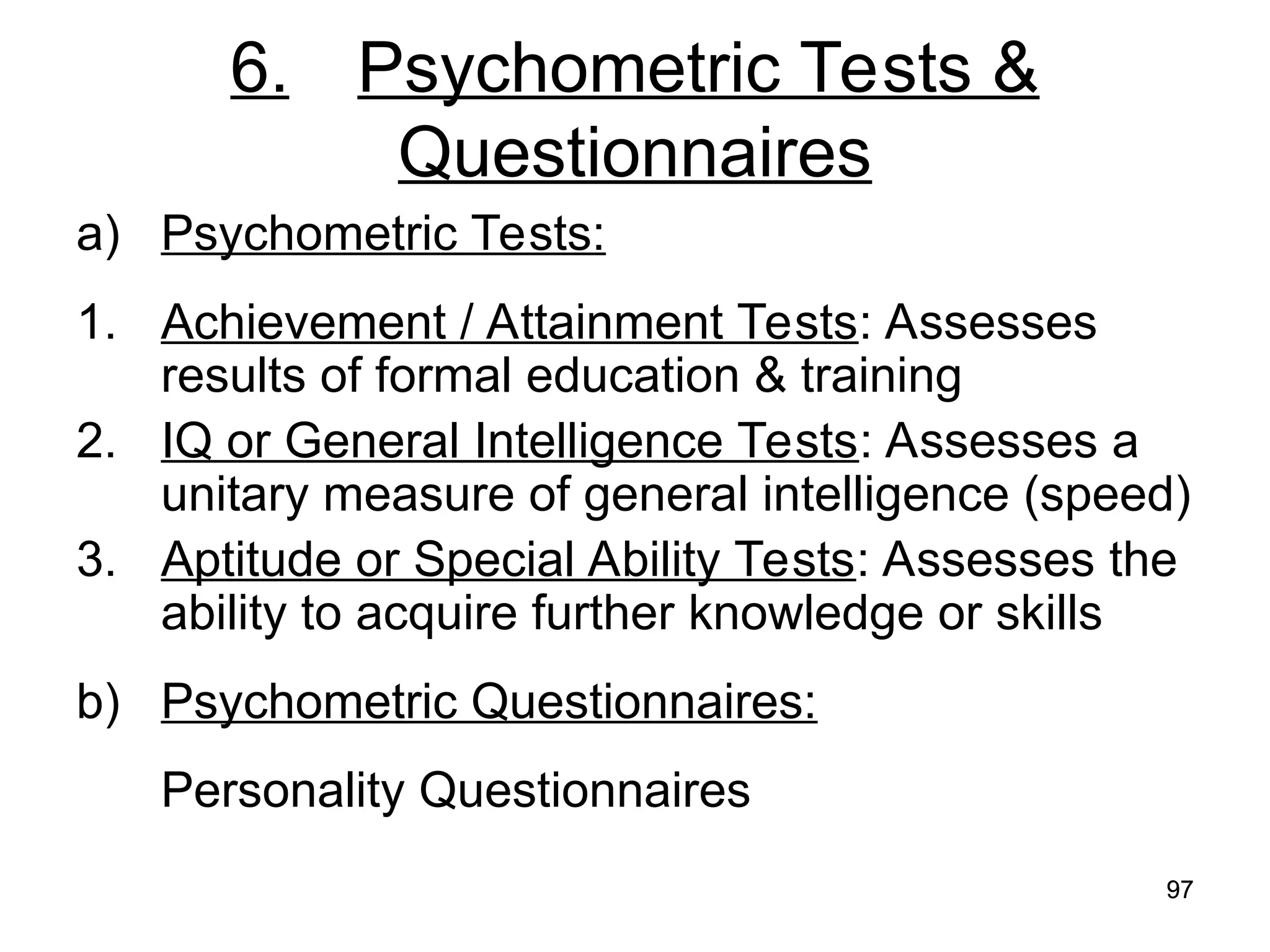 97
97
6. Psychometric Tests &
Questionnaires
a) Psychometric Tests:
1. Achievement / Attainment Tests: Assesses
results of formal education & training
2. IQ or General Intelligence Tests: Assesses a
unitary measure of general intelligence (speed)
3. Aptitude or Special Ability Tests: Assesses the
ability to acquire further knowledge or skills
b) Psychometric Questionnaires:
Personality Questionnaires
 