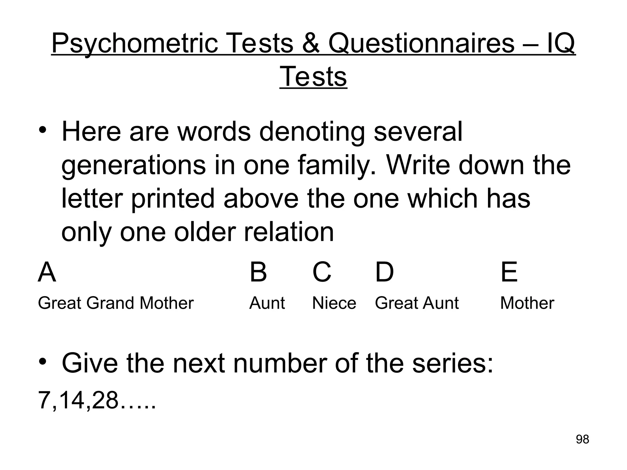 98
98
Psychometric Tests & Questionnaires – IQ
Tests
• Here are words denoting several
generations in one family. Write down the
letter printed above the one which has
only one older relation
A B C D E
Great Grand Mother Aunt Niece Great Aunt Mother
• Give the next number of the series:
7,14,28…..
 