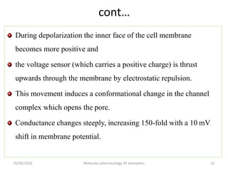 cont…
During depolarization the inner face of the cell membrane
becomes more positive and
the voltage sensor (which carries a positive charge) is thrust
upwards through the membrane by electrostatic repulsion.
This movement induces a conformational change in the channel
complex which opens the pore.
Conductance changes steeply, increasing 150-fold with a 10 mV
shift in membrane potential.
05/02/2020 Molecular pharmacology, BY bantayehu 10
 