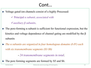 Cont…
Voltage gated ion channels consist of a highly Processed:
 Principal α subunit, associated with
auxiliary β subunits.
The pore-forming α subunit is sufficient for functional expression, but the
kinetics and voltage dependence of channel gating are modified by the β
subunits
The α subunits are organized in four homologous domains (I-IV) each
with six transmembrane segments (S1-S6)
- 24 transmembrane segments in total.
The pore forming segments are formed by S5 and S6.
05/02/2020 Molecular pharmacology, BY bantayehu 12
 