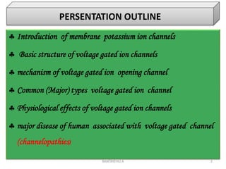 BANTAYEHU A 2
 Introduction of membrane potassium ion channels
 Basic structure of voltage gated ion channels
 mechanism of voltage gated ion opening channel
 Common (Major) types voltage gated ion channel
 Physiological effects of voltage gated ion channels
 major disease of human associated with voltage gated channel
(channelopathies)
PERSENTATION OUTLINE
 