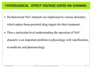 PHYSIOLOGICAL EFFECT VOLTAGE GATED NA CHANNEL
Dysfunctional NaV channels are implicated in various disorders,
which makes them potential drug targets for their treatment .
Thus a molecular-level understanding the operation of NaV
channels is an important problem in physiology with ramifications
in medicine and pharmacology
05/02/2020 Molecular pharmacology, BY bantayehu 28
 