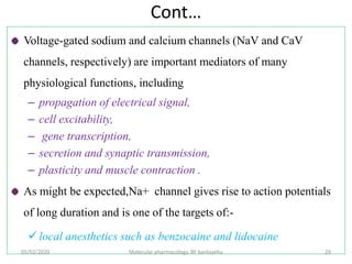 Cont…
Voltage-gated sodium and calcium channels (NaV and CaV
channels, respectively) are important mediators of many
physiological functions, including
– propagation of electrical signal,
– cell excitability,
– gene transcription,
– secretion and synaptic transmission,
– plasticity and muscle contraction .
As might be expected,Na+ channel gives rise to action potentials
of long duration and is one of the targets of:-
 local anesthetics such as benzocaine and lidocaine
05/02/2020 Molecular pharmacology, BY bantayehu 29
 