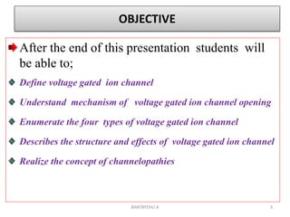 OBJECTIVE
After the end of this presentation students will
be able to;
Define voltage gated ion channel
Understand mechanism of voltage gated ion channel opening
Enumerate the four types of voltage gated ion channel
Describes the structure and effects of voltage gated ion channel
Realize the concept of channelopathies
BANTAYEHU A 3
 