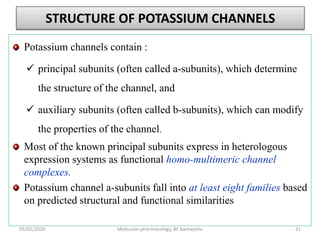 STRUCTURE OF POTASSIUM CHANNELS
Potassium channels contain :
 principal subunits (often called a-subunits), which determine
the structure of the channel, and
 auxiliary subunits (often called b-subunits), which can modify
the properties of the channel.
Most of the known principal subunits express in heterologous
expression systems as functional homo-multimeric channel
complexes.
Potassium channel a-subunits fall into at least eight families based
on predicted structural and functional similarities
05/02/2020 Molecular pharmacology, BY bantayehu 31
 