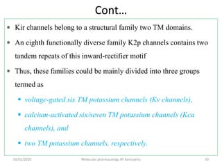 Cont…
 Kir channels belong to a structural family two TM domains.
 An eighth functionally diverse family K2p channels contains two
tandem repeats of this inward-rectifier motif
 Thus, these families could be mainly divided into three groups
termed as
 voltage-gated six TM potassium channels (Kv channels),
 calcium-activated six/seven TM potassium channels (Kca
channels), and
 two TM potassium channels, respectively.
05/02/2020 Molecular pharmacology, BY bantayehu 33
 