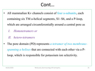 Cont…
• All mammalian Kv channels consist of four a-subunits, each
containing six TM a-helical segments, S1–S6, and a P-loop,
which are arranged circumferentially around a central pore as
I. Homotetramers or
II. hetero-tetramers
• The pore domain (PD) represents a tetramer of two membrane-
spanning a helixes that are connected with each other via a P-
loop, which is responsible for potassium ion selectivity.
05/02/2020 Molecular pharmacology, BY bantayehu 35
 