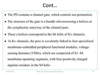 Cont…
The PD contains a channel gate, which controls ion permeation.
The structure of the gate is a bundle ofovercrossing a helixes at
the cytoplasmic entryway of the channel pore.
These a helices correspond to the S6 helix of Kv channels.
In Kv channels, the pore is covalently linked to four specialized
membrane-embedded peripheral functional modules, voltage-
sensing domains (VSDs), which are comprised of S1–S4
membrane-spanning segments, with four positively charged
arginine residues in the S4 helix
05/02/2020 Molecular pharmacology, BY bantayehu 36
 