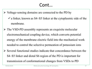 Cont…
 Voltage-sensing domains are connected to the PD by
 a linker, known as S4–S5 linker at the cytoplasmic side of the
membrane.
 The VSD-PD assembly represents an exquisite molecular
electromechanical coupling device, which converts potential
energy of the membrane electric field into the mechanical work
needed to control the selective permeation of potassium ions
 Several functional studies indicate that concordance between the
S4–S5 linker and distal S6 region of the PD is important for
transmission of conformational changes from VSDs to PD
05/02/2020 Molecular pharmacology, BY bantayehu 37
 